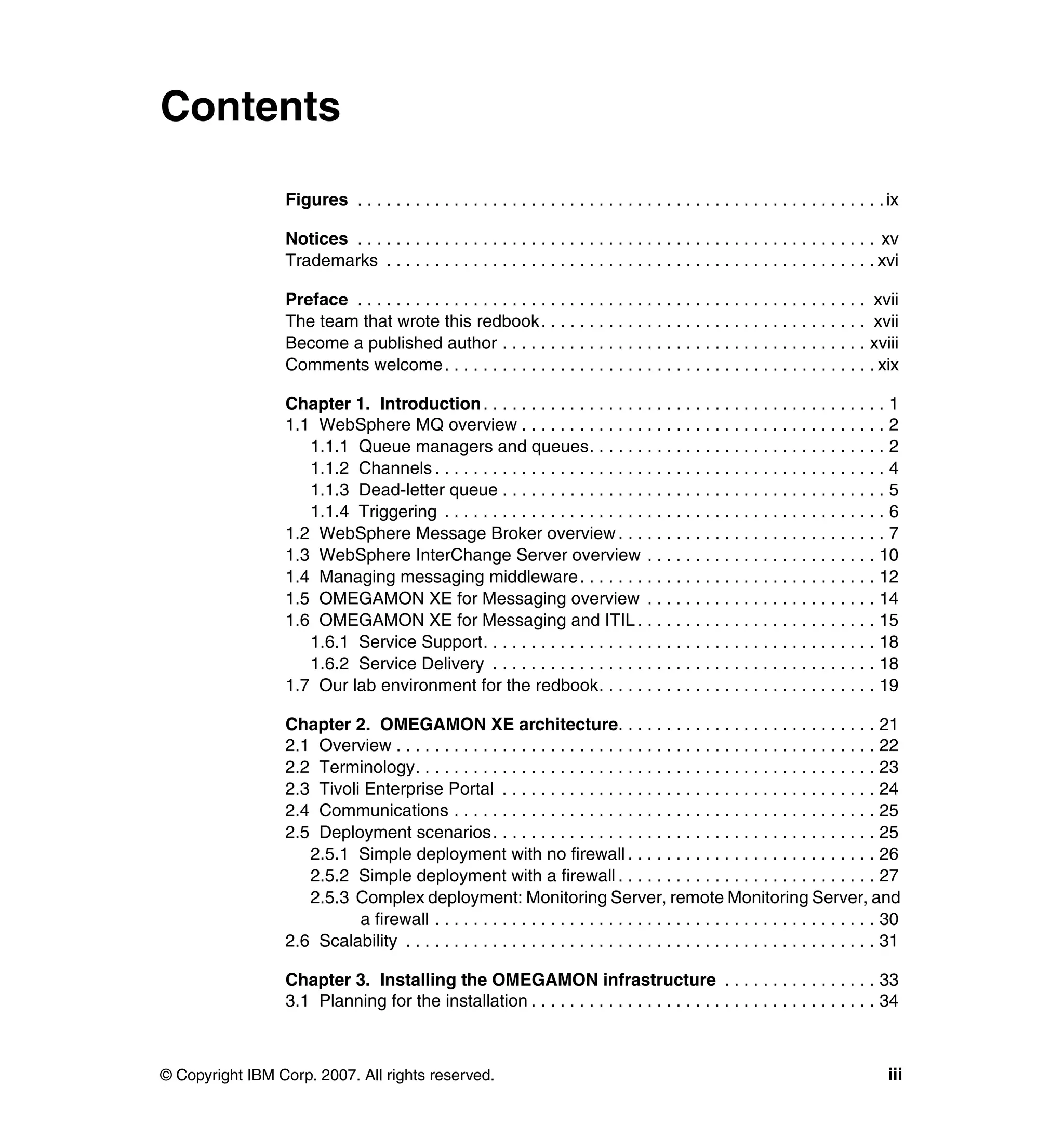 Contents

                 Figures . . . . . . . . . . . . . . . . . . . . . . . . . . . . . . . . . . . . . . . . . . . . . . . . . . . . . . . ix

                 Notices . . . . . . . . . . . . . . . . . . . . . . . . . . . . . . . . . . . . . . . . . . . . . . . . . . . . . . xv
                 Trademarks . . . . . . . . . . . . . . . . . . . . . . . . . . . . . . . . . . . . . . . . . . . . . . . . . . . xvi

                 Preface . . . . . . . . . . . . . . . . . . . . . . . . . . . . . . . . . . . . . . . . . . . . . . . . . . . . . xvii
                 The team that wrote this redbook. . . . . . . . . . . . . . . . . . . . . . . . . . . . . . . . . . xvii
                 Become a published author . . . . . . . . . . . . . . . . . . . . . . . . . . . . . . . . . . . . . . xviii
                 Comments welcome. . . . . . . . . . . . . . . . . . . . . . . . . . . . . . . . . . . . . . . . . . . . . xix

                 Chapter 1. Introduction . . . . . . . . . . . . . . . . . . . . . . . . . . . . . . . . . . . . . . . . . . 1
                 1.1 WebSphere MQ overview . . . . . . . . . . . . . . . . . . . . . . . . . . . . . . . . . . . . . . 2
                    1.1.1 Queue managers and queues. . . . . . . . . . . . . . . . . . . . . . . . . . . . . . . 2
                    1.1.2 Channels . . . . . . . . . . . . . . . . . . . . . . . . . . . . . . . . . . . . . . . . . . . . . . . 4
                    1.1.3 Dead-letter queue . . . . . . . . . . . . . . . . . . . . . . . . . . . . . . . . . . . . . . . . 5
                    1.1.4 Triggering . . . . . . . . . . . . . . . . . . . . . . . . . . . . . . . . . . . . . . . . . . . . . . 6
                 1.2 WebSphere Message Broker overview . . . . . . . . . . . . . . . . . . . . . . . . . . . . 7
                 1.3 WebSphere InterChange Server overview . . . . . . . . . . . . . . . . . . . . . . . . 10
                 1.4 Managing messaging middleware . . . . . . . . . . . . . . . . . . . . . . . . . . . . . . . 12
                 1.5 OMEGAMON XE for Messaging overview . . . . . . . . . . . . . . . . . . . . . . . . 14
                 1.6 OMEGAMON XE for Messaging and ITIL . . . . . . . . . . . . . . . . . . . . . . . . . 15
                    1.6.1 Service Support. . . . . . . . . . . . . . . . . . . . . . . . . . . . . . . . . . . . . . . . . 18
                    1.6.2 Service Delivery . . . . . . . . . . . . . . . . . . . . . . . . . . . . . . . . . . . . . . . . 18
                 1.7 Our lab environment for the redbook. . . . . . . . . . . . . . . . . . . . . . . . . . . . . 19

                 Chapter 2. OMEGAMON XE architecture. . . . . . . . . . . . . . . . . . . . . . . . . . . 21
                 2.1 Overview . . . . . . . . . . . . . . . . . . . . . . . . . . . . . . . . . . . . . . . . . . . . . . . . . . 22
                 2.2 Terminology. . . . . . . . . . . . . . . . . . . . . . . . . . . . . . . . . . . . . . . . . . . . . . . . 23
                 2.3 Tivoli Enterprise Portal . . . . . . . . . . . . . . . . . . . . . . . . . . . . . . . . . . . . . . . 24
                 2.4 Communications . . . . . . . . . . . . . . . . . . . . . . . . . . . . . . . . . . . . . . . . . . . . 25
                 2.5 Deployment scenarios. . . . . . . . . . . . . . . . . . . . . . . . . . . . . . . . . . . . . . . . 25
                    2.5.1 Simple deployment with no firewall . . . . . . . . . . . . . . . . . . . . . . . . . . 26
                    2.5.2 Simple deployment with a firewall . . . . . . . . . . . . . . . . . . . . . . . . . . . 27
                    2.5.3 Complex deployment: Monitoring Server, remote Monitoring Server, and
                           a firewall . . . . . . . . . . . . . . . . . . . . . . . . . . . . . . . . . . . . . . . . . . . . . . 30
                 2.6 Scalability . . . . . . . . . . . . . . . . . . . . . . . . . . . . . . . . . . . . . . . . . . . . . . . . . 31

                 Chapter 3. Installing the OMEGAMON infrastructure . . . . . . . . . . . . . . . . 33
                 3.1 Planning for the installation . . . . . . . . . . . . . . . . . . . . . . . . . . . . . . . . . . . . 34



© Copyright IBM Corp. 2007. All rights reserved.                                                                                      iii
 