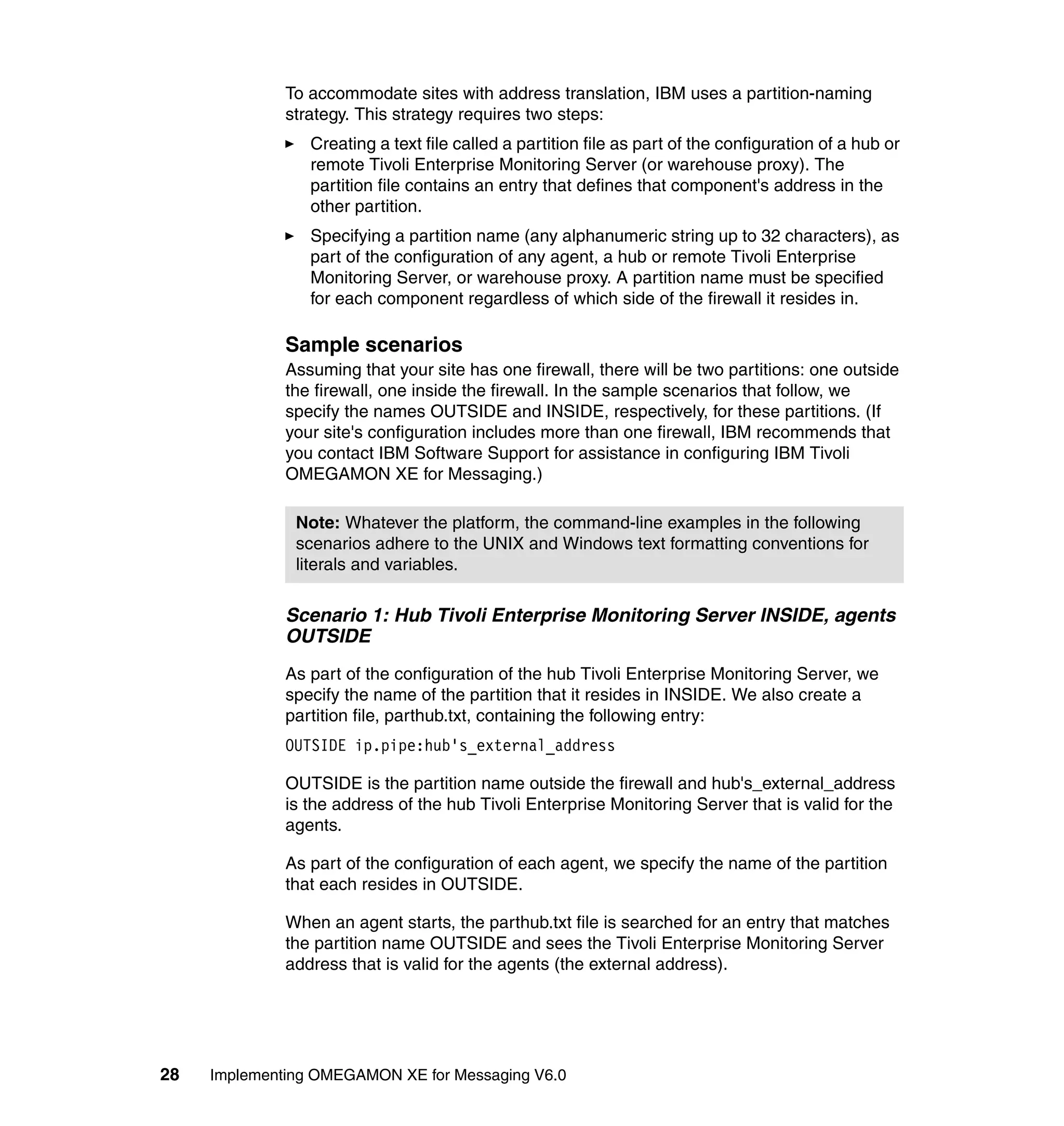 To accommodate sites with address translation, IBM uses a partition-naming
              strategy. This strategy requires two steps:
                 Creating a text file called a partition file as part of the configuration of a hub or
                 remote Tivoli Enterprise Monitoring Server (or warehouse proxy). The
                 partition file contains an entry that defines that component's address in the
                 other partition.
                 Specifying a partition name (any alphanumeric string up to 32 characters), as
                 part of the configuration of any agent, a hub or remote Tivoli Enterprise
                 Monitoring Server, or warehouse proxy. A partition name must be specified
                 for each component regardless of which side of the firewall it resides in.

              Sample scenarios
              Assuming that your site has one firewall, there will be two partitions: one outside
              the firewall, one inside the firewall. In the sample scenarios that follow, we
              specify the names OUTSIDE and INSIDE, respectively, for these partitions. (If
              your site's configuration includes more than one firewall, IBM recommends that
              you contact IBM Software Support for assistance in configuring IBM Tivoli
              OMEGAMON XE for Messaging.)

               Note: Whatever the platform, the command-line examples in the following
               scenarios adhere to the UNIX and Windows text formatting conventions for
               literals and variables.

              Scenario 1: Hub Tivoli Enterprise Monitoring Server INSIDE, agents
              OUTSIDE
              As part of the configuration of the hub Tivoli Enterprise Monitoring Server, we
              specify the name of the partition that it resides in INSIDE. We also create a
              partition file, parthub.txt, containing the following entry:
              OUTSIDE ip.pipe:hub's_external_address

              OUTSIDE is the partition name outside the firewall and hub's_external_address
              is the address of the hub Tivoli Enterprise Monitoring Server that is valid for the
              agents.

              As part of the configuration of each agent, we specify the name of the partition
              that each resides in OUTSIDE.

              When an agent starts, the parthub.txt file is searched for an entry that matches
              the partition name OUTSIDE and sees the Tivoli Enterprise Monitoring Server
              address that is valid for the agents (the external address).




28   Implementing OMEGAMON XE for Messaging V6.0
 