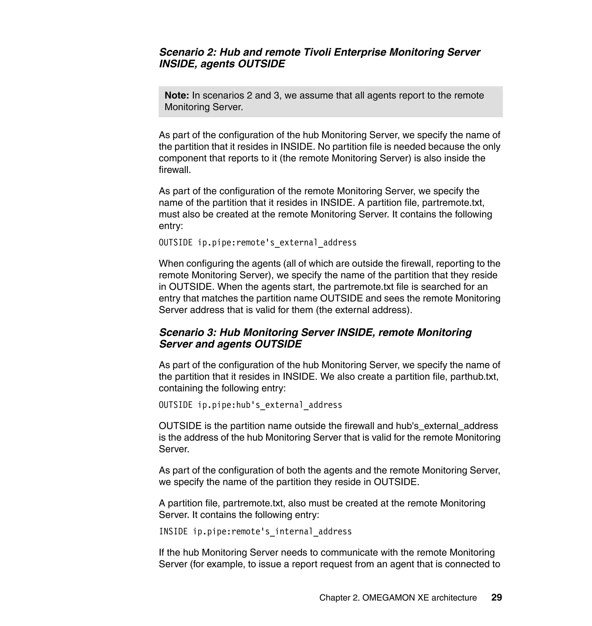 Scenario 2: Hub and remote Tivoli Enterprise Monitoring Server
INSIDE, agents OUTSIDE

 Note: In scenarios 2 and 3, we assume that all agents report to the remote
 Monitoring Server.

As part of the configuration of the hub Monitoring Server, we specify the name of
the partition that it resides in INSIDE. No partition file is needed because the only
component that reports to it (the remote Monitoring Server) is also inside the
firewall.

As part of the configuration of the remote Monitoring Server, we specify the
name of the partition that it resides in INSIDE. A partition file, partremote.txt,
must also be created at the remote Monitoring Server. It contains the following
entry:
OUTSIDE ip.pipe:remote's_external_address

When configuring the agents (all of which are outside the firewall, reporting to the
remote Monitoring Server), we specify the name of the partition that they reside
in OUTSIDE. When the agents start, the partremote.txt file is searched for an
entry that matches the partition name OUTSIDE and sees the remote Monitoring
Server address that is valid for them (the external address).

Scenario 3: Hub Monitoring Server INSIDE, remote Monitoring
Server and agents OUTSIDE
As part of the configuration of the hub Monitoring Server, we specify the name of
the partition that it resides in INSIDE. We also create a partition file, parthub.txt,
containing the following entry:
OUTSIDE ip.pipe:hub's_external_address

OUTSIDE is the partition name outside the firewall and hub's_external_address
is the address of the hub Monitoring Server that is valid for the remote Monitoring
Server.

As part of the configuration of both the agents and the remote Monitoring Server,
we specify the name of the partition they reside in OUTSIDE.

A partition file, partremote.txt, also must be created at the remote Monitoring
Server. It contains the following entry:
INSIDE ip.pipe:remote's_internal_address

If the hub Monitoring Server needs to communicate with the remote Monitoring
Server (for example, to issue a report request from an agent that is connected to


                                        Chapter 2. OMEGAMON XE architecture        29
 
