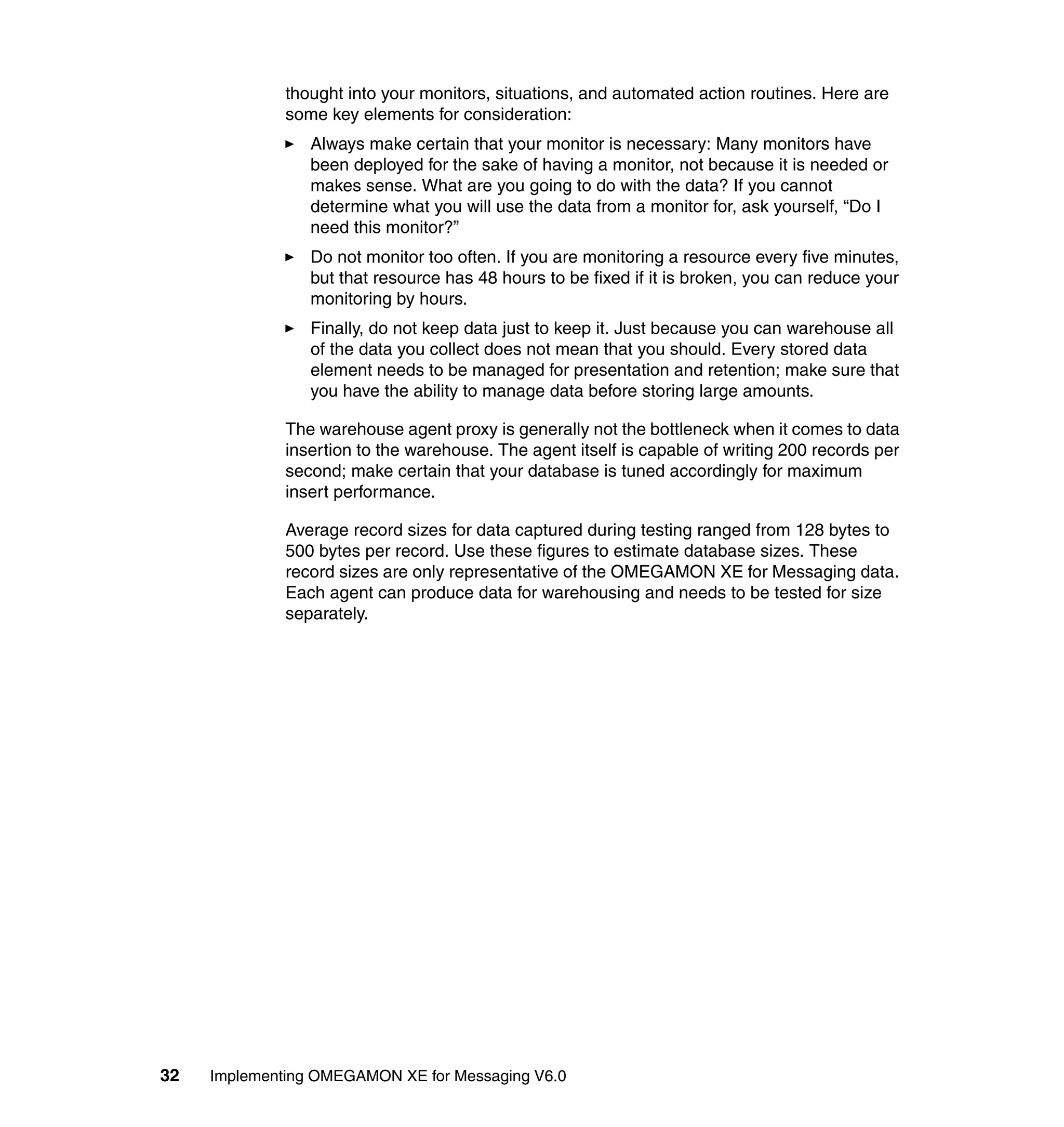 thought into your monitors, situations, and automated action routines. Here are
              some key elements for consideration:
                 Always make certain that your monitor is necessary: Many monitors have
                 been deployed for the sake of having a monitor, not because it is needed or
                 makes sense. What are you going to do with the data? If you cannot
                 determine what you will use the data from a monitor for, ask yourself, “Do I
                 need this monitor?”
                 Do not monitor too often. If you are monitoring a resource every five minutes,
                 but that resource has 48 hours to be fixed if it is broken, you can reduce your
                 monitoring by hours.
                 Finally, do not keep data just to keep it. Just because you can warehouse all
                 of the data you collect does not mean that you should. Every stored data
                 element needs to be managed for presentation and retention; make sure that
                 you have the ability to manage data before storing large amounts.

              The warehouse agent proxy is generally not the bottleneck when it comes to data
              insertion to the warehouse. The agent itself is capable of writing 200 records per
              second; make certain that your database is tuned accordingly for maximum
              insert performance.

              Average record sizes for data captured during testing ranged from 128 bytes to
              500 bytes per record. Use these figures to estimate database sizes. These
              record sizes are only representative of the OMEGAMON XE for Messaging data.
              Each agent can produce data for warehousing and needs to be tested for size
              separately.




32   Implementing OMEGAMON XE for Messaging V6.0
 