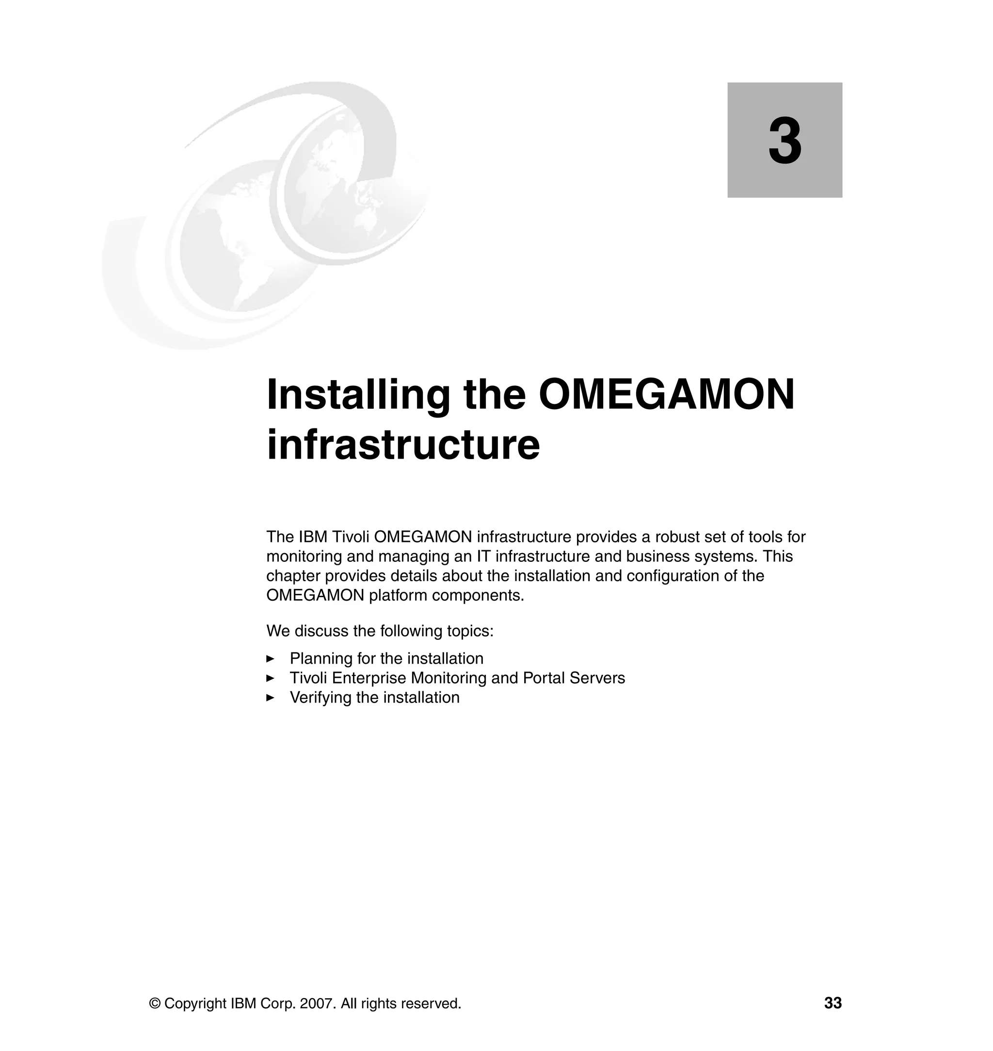 3


    Chapter 3.   Installing the OMEGAMON
                 infrastructure
                 The IBM Tivoli OMEGAMON infrastructure provides a robust set of tools for
                 monitoring and managing an IT infrastructure and business systems. This
                 chapter provides details about the installation and configuration of the
                 OMEGAMON platform components.

                 We discuss the following topics:
                     Planning for the installation
                     Tivoli Enterprise Monitoring and Portal Servers
                     Verifying the installation




© Copyright IBM Corp. 2007. All rights reserved.                                             33
 