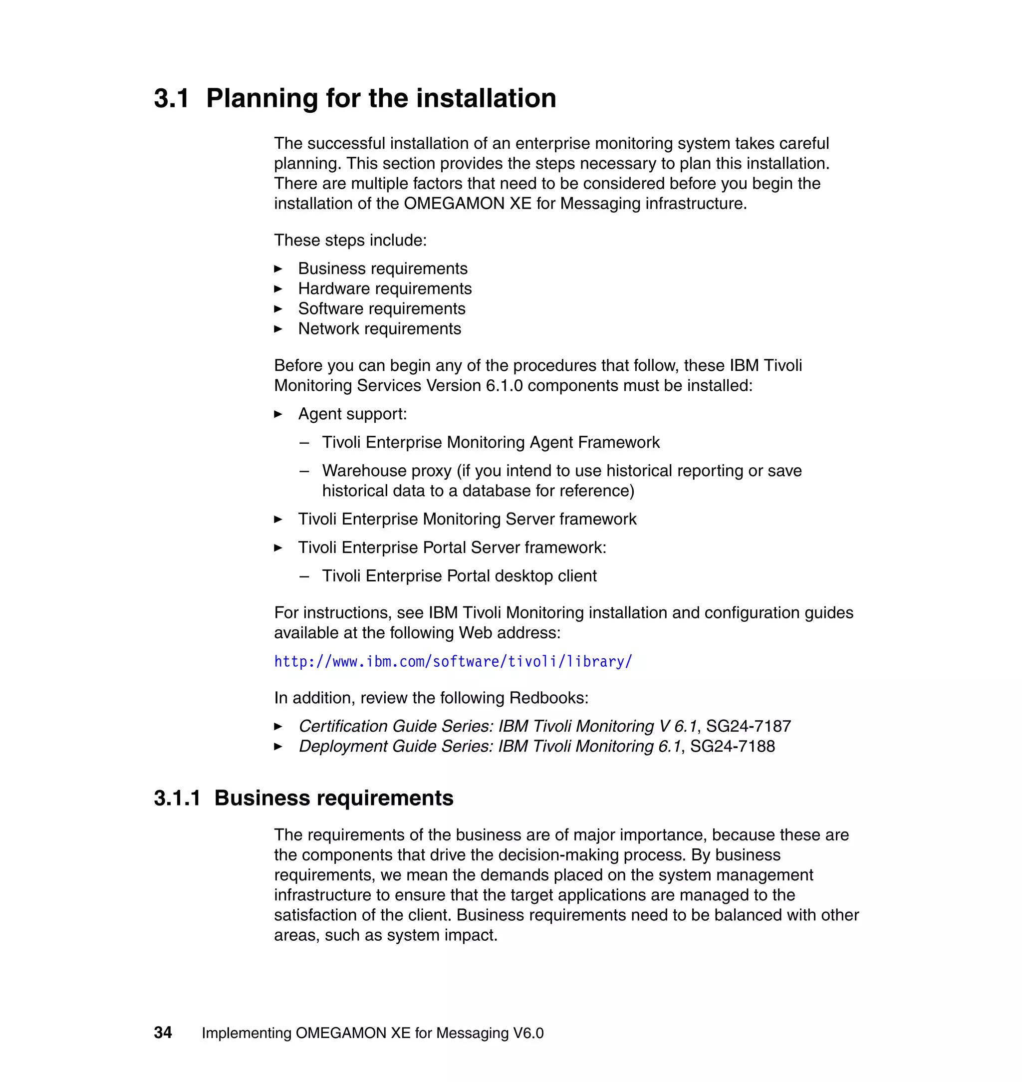 3.1 Planning for the installation
              The successful installation of an enterprise monitoring system takes careful
              planning. This section provides the steps necessary to plan this installation.
              There are multiple factors that need to be considered before you begin the
              installation of the OMEGAMON XE for Messaging infrastructure.

              These steps include:
                 Business requirements
                 Hardware requirements
                 Software requirements
                 Network requirements

              Before you can begin any of the procedures that follow, these IBM Tivoli
              Monitoring Services Version 6.1.0 components must be installed:
                 Agent support:
                 – Tivoli Enterprise Monitoring Agent Framework
                 – Warehouse proxy (if you intend to use historical reporting or save
                   historical data to a database for reference)
                 Tivoli Enterprise Monitoring Server framework
                 Tivoli Enterprise Portal Server framework:
                 – Tivoli Enterprise Portal desktop client

              For instructions, see IBM Tivoli Monitoring installation and configuration guides
              available at the following Web address:
              http://www.ibm.com/software/tivoli/library/

              In addition, review the following Redbooks:
                 Certification Guide Series: IBM Tivoli Monitoring V 6.1, SG24-7187
                 Deployment Guide Series: IBM Tivoli Monitoring 6.1, SG24-7188


3.1.1 Business requirements
              The requirements of the business are of major importance, because these are
              the components that drive the decision-making process. By business
              requirements, we mean the demands placed on the system management
              infrastructure to ensure that the target applications are managed to the
              satisfaction of the client. Business requirements need to be balanced with other
              areas, such as system impact.




34   Implementing OMEGAMON XE for Messaging V6.0
 