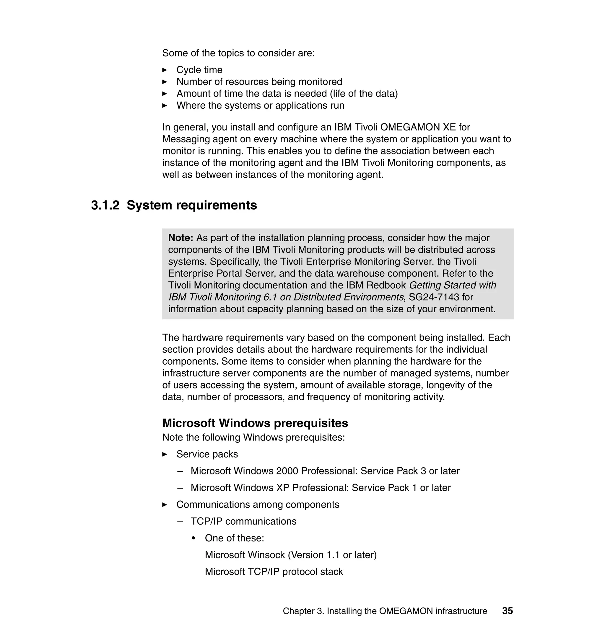 Some of the topics to consider are:
             Cycle time
             Number of resources being monitored
             Amount of time the data is needed (life of the data)
             Where the systems or applications run

          In general, you install and configure an IBM Tivoli OMEGAMON XE for
          Messaging agent on every machine where the system or application you want to
          monitor is running. This enables you to define the association between each
          instance of the monitoring agent and the IBM Tivoli Monitoring components, as
          well as between instances of the monitoring agent.


3.1.2 System requirements

           Note: As part of the installation planning process, consider how the major
           components of the IBM Tivoli Monitoring products will be distributed across
           systems. Specifically, the Tivoli Enterprise Monitoring Server, the Tivoli
           Enterprise Portal Server, and the data warehouse component. Refer to the
           Tivoli Monitoring documentation and the IBM Redbook Getting Started with
           IBM Tivoli Monitoring 6.1 on Distributed Environments, SG24-7143 for
           information about capacity planning based on the size of your environment.

          The hardware requirements vary based on the component being installed. Each
          section provides details about the hardware requirements for the individual
          components. Some items to consider when planning the hardware for the
          infrastructure server components are the number of managed systems, number
          of users accessing the system, amount of available storage, longevity of the
          data, number of processors, and frequency of monitoring activity.

          Microsoft Windows prerequisites
          Note the following Windows prerequisites:
             Service packs
             – Microsoft Windows 2000 Professional: Service Pack 3 or later
             – Microsoft Windows XP Professional: Service Pack 1 or later
             Communications among components
             – TCP/IP communications
                •   One of these:
                    Microsoft Winsock (Version 1.1 or later)
                    Microsoft TCP/IP protocol stack


                                      Chapter 3. Installing the OMEGAMON infrastructure   35
 