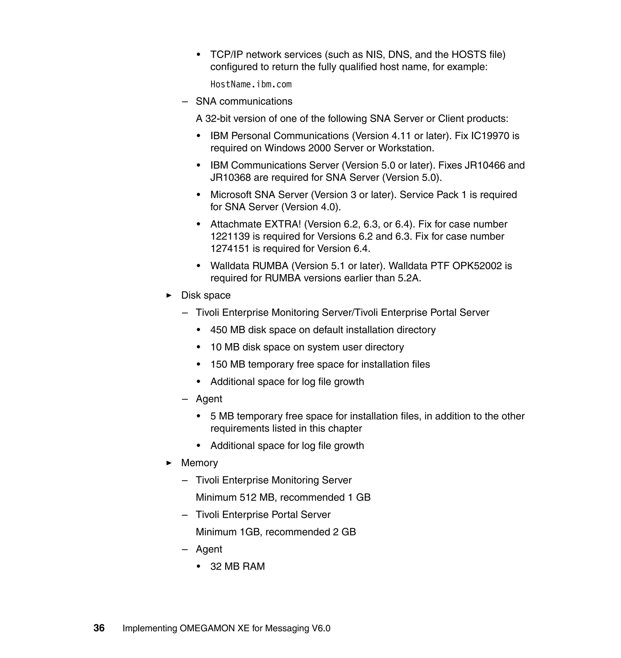 •   TCP/IP network services (such as NIS, DNS, and the HOSTS file)
                        configured to return the fully qualified host name, for example:
                        HostName.ibm.com
                 – SNA communications
                    A 32-bit version of one of the following SNA Server or Client products:
                    •   IBM Personal Communications (Version 4.11 or later). Fix IC19970 is
                        required on Windows 2000 Server or Workstation.
                    •   IBM Communications Server (Version 5.0 or later). Fixes JR10466 and
                        JR10368 are required for SNA Server (Version 5.0).
                    •   Microsoft SNA Server (Version 3 or later). Service Pack 1 is required
                        for SNA Server (Version 4.0).
                    •   Attachmate EXTRA! (Version 6.2, 6.3, or 6.4). Fix for case number
                        1221139 is required for Versions 6.2 and 6.3. Fix for case number
                        1274151 is required for Version 6.4.
                    •   Walldata RUMBA (Version 5.1 or later). Walldata PTF OPK52002 is
                        required for RUMBA versions earlier than 5.2A.
                 Disk space
                 – Tivoli Enterprise Monitoring Server/Tivoli Enterprise Portal Server
                    •   450 MB disk space on default installation directory
                    •   10 MB disk space on system user directory
                    •   150 MB temporary free space for installation files
                    •   Additional space for log file growth
                 – Agent
                    •   5 MB temporary free space for installation files, in addition to the other
                        requirements listed in this chapter
                    •   Additional space for log file growth
                 Memory
                 – Tivoli Enterprise Monitoring Server
                    Minimum 512 MB, recommended 1 GB
                 – Tivoli Enterprise Portal Server
                    Minimum 1GB, recommended 2 GB
                 – Agent
                    •   32 MB RAM




36   Implementing OMEGAMON XE for Messaging V6.0
 