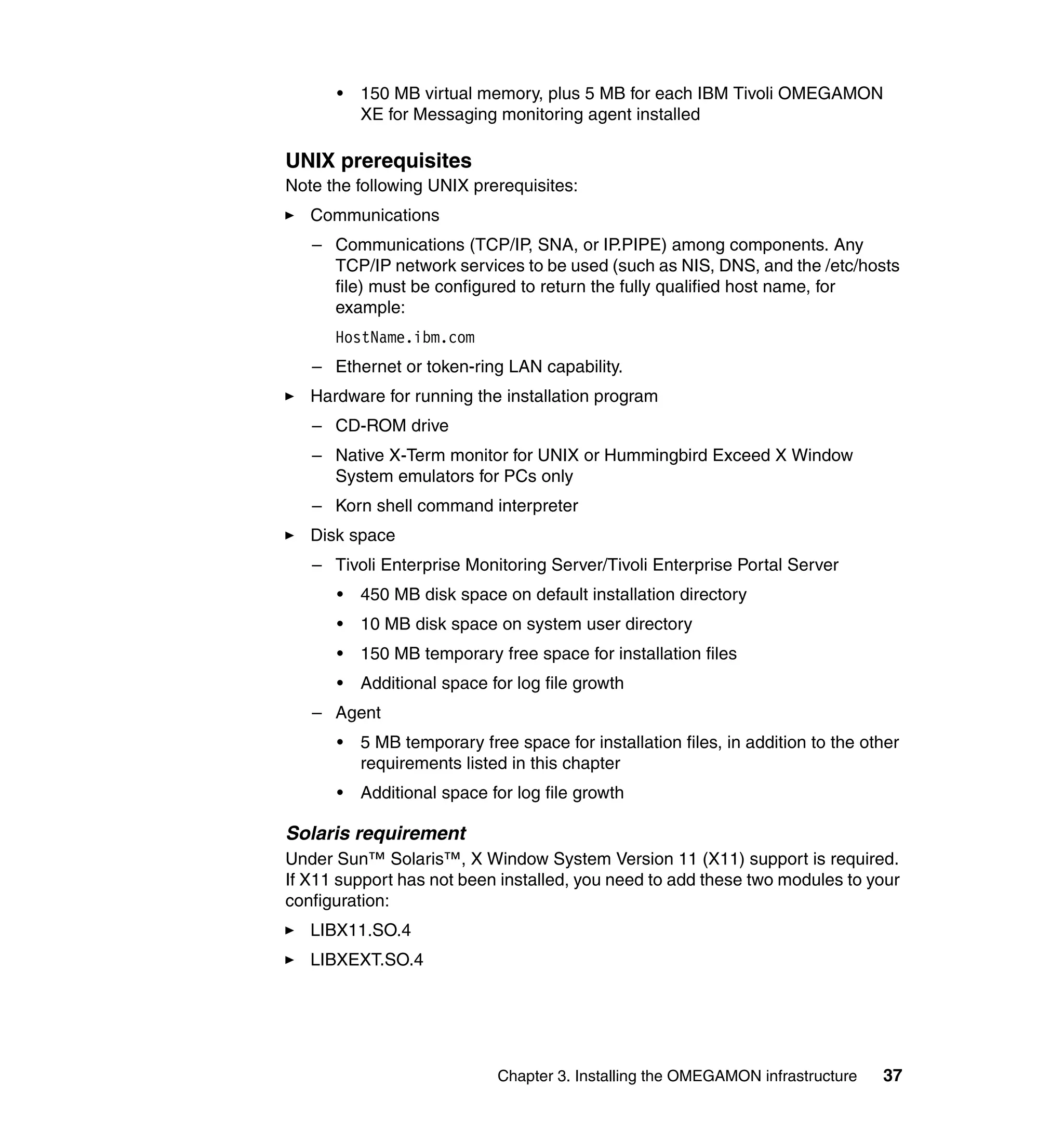 •   150 MB virtual memory, plus 5 MB for each IBM Tivoli OMEGAMON
          XE for Messaging monitoring agent installed

UNIX prerequisites
Note the following UNIX prerequisites:
   Communications
   – Communications (TCP/IP, SNA, or IP.PIPE) among components. Any
     TCP/IP network services to be used (such as NIS, DNS, and the /etc/hosts
     file) must be configured to return the fully qualified host name, for
     example:
      HostName.ibm.com
   – Ethernet or token-ring LAN capability.
   Hardware for running the installation program
   – CD-ROM drive
   – Native X-Term monitor for UNIX or Hummingbird Exceed X Window
     System emulators for PCs only
   – Korn shell command interpreter
   Disk space
   – Tivoli Enterprise Monitoring Server/Tivoli Enterprise Portal Server
      •   450 MB disk space on default installation directory
      •   10 MB disk space on system user directory
      •   150 MB temporary free space for installation files
      •   Additional space for log file growth
   – Agent
      •   5 MB temporary free space for installation files, in addition to the other
          requirements listed in this chapter
      •   Additional space for log file growth

Solaris requirement
Under Sun™ Solaris™, X Window System Version 11 (X11) support is required.
If X11 support has not been installed, you need to add these two modules to your
configuration:
   LIBX11.SO.4
   LIBXEXT.SO.4




                            Chapter 3. Installing the OMEGAMON infrastructure    37
 