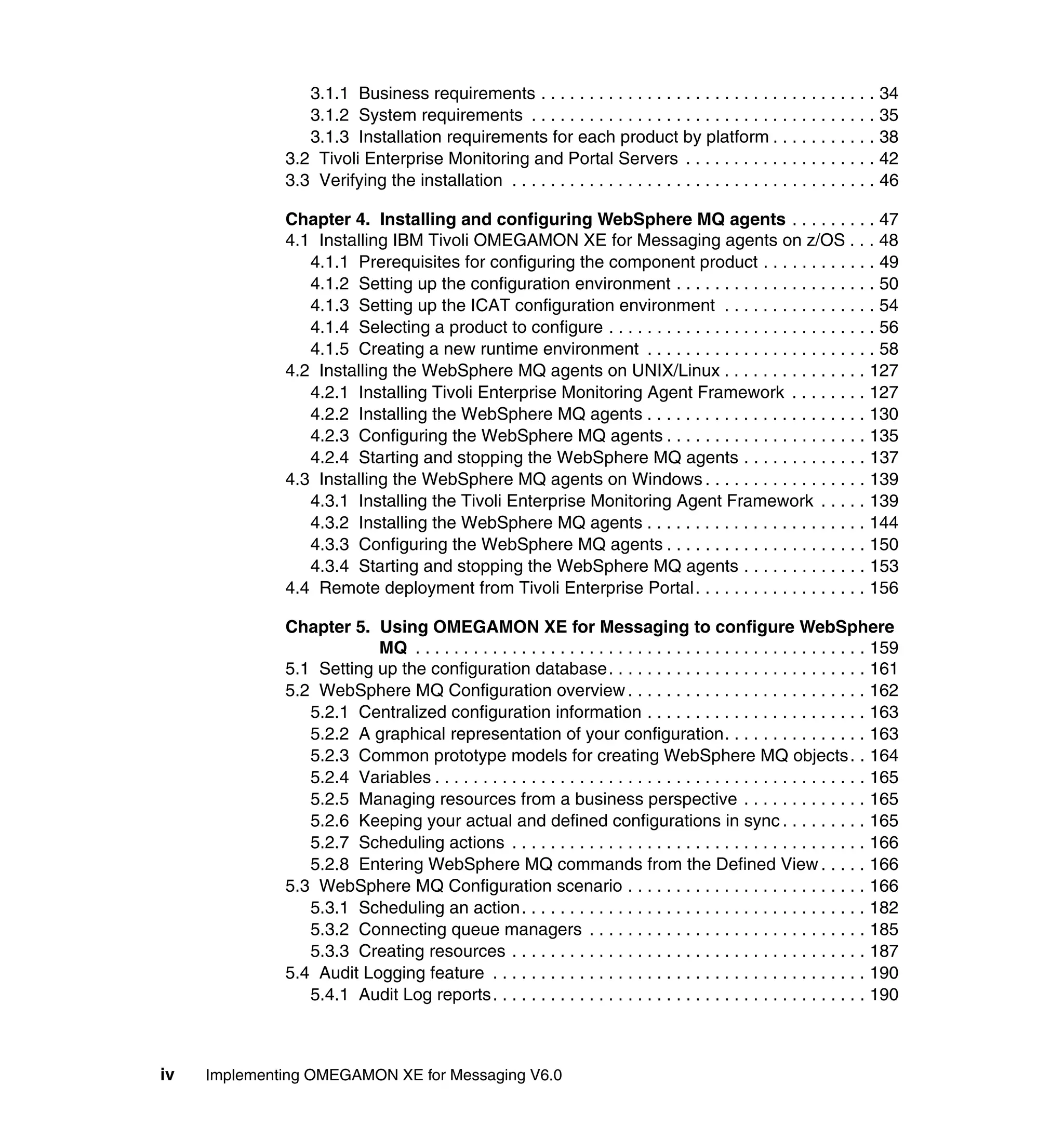 3.1.1 Business requirements . . . . . . . . . . . . . . . . . . . . . . . . . . . . . . . . . . . 34
                 3.1.2 System requirements . . . . . . . . . . . . . . . . . . . . . . . . . . . . . . . . . . . . 35
                 3.1.3 Installation requirements for each product by platform . . . . . . . . . . . 38
              3.2 Tivoli Enterprise Monitoring and Portal Servers . . . . . . . . . . . . . . . . . . . . 42
              3.3 Verifying the installation . . . . . . . . . . . . . . . . . . . . . . . . . . . . . . . . . . . . . . 46

              Chapter 4. Installing and configuring WebSphere MQ agents . . . . . . . . . 47
              4.1 Installing IBM Tivoli OMEGAMON XE for Messaging agents on z/OS . . . 48
                 4.1.1 Prerequisites for configuring the component product . . . . . . . . . . . . 49
                 4.1.2 Setting up the configuration environment . . . . . . . . . . . . . . . . . . . . . 50
                 4.1.3 Setting up the ICAT configuration environment . . . . . . . . . . . . . . . . 54
                 4.1.4 Selecting a product to configure . . . . . . . . . . . . . . . . . . . . . . . . . . . . 56
                 4.1.5 Creating a new runtime environment . . . . . . . . . . . . . . . . . . . . . . . . 58
              4.2 Installing the WebSphere MQ agents on UNIX/Linux . . . . . . . . . . . . . . . 127
                 4.2.1 Installing Tivoli Enterprise Monitoring Agent Framework . . . . . . . . 127
                 4.2.2 Installing the WebSphere MQ agents . . . . . . . . . . . . . . . . . . . . . . . 130
                 4.2.3 Configuring the WebSphere MQ agents . . . . . . . . . . . . . . . . . . . . . 135
                 4.2.4 Starting and stopping the WebSphere MQ agents . . . . . . . . . . . . . 137
              4.3 Installing the WebSphere MQ agents on Windows . . . . . . . . . . . . . . . . . 139
                 4.3.1 Installing the Tivoli Enterprise Monitoring Agent Framework . . . . . 139
                 4.3.2 Installing the WebSphere MQ agents . . . . . . . . . . . . . . . . . . . . . . . 144
                 4.3.3 Configuring the WebSphere MQ agents . . . . . . . . . . . . . . . . . . . . . 150
                 4.3.4 Starting and stopping the WebSphere MQ agents . . . . . . . . . . . . . 153
              4.4 Remote deployment from Tivoli Enterprise Portal. . . . . . . . . . . . . . . . . . 156

              Chapter 5. Using OMEGAMON XE for Messaging to configure WebSphere
                          MQ . . . . . . . . . . . . . . . . . . . . . . . . . . . . . . . . . . . . . . . . . . . . . . . 159
              5.1 Setting up the configuration database. . . . . . . . . . . . . . . . . . . . . . . . . . . 161
              5.2 WebSphere MQ Configuration overview . . . . . . . . . . . . . . . . . . . . . . . . . 162
                 5.2.1 Centralized configuration information . . . . . . . . . . . . . . . . . . . . . . . 163
                 5.2.2 A graphical representation of your configuration. . . . . . . . . . . . . . . 163
                 5.2.3 Common prototype models for creating WebSphere MQ objects . . 164
                 5.2.4 Variables . . . . . . . . . . . . . . . . . . . . . . . . . . . . . . . . . . . . . . . . . . . . . 165
                 5.2.5 Managing resources from a business perspective . . . . . . . . . . . . . 165
                 5.2.6 Keeping your actual and defined configurations in sync . . . . . . . . . 165
                 5.2.7 Scheduling actions . . . . . . . . . . . . . . . . . . . . . . . . . . . . . . . . . . . . . 166
                 5.2.8 Entering WebSphere MQ commands from the Defined View . . . . . 166
              5.3 WebSphere MQ Configuration scenario . . . . . . . . . . . . . . . . . . . . . . . . . 166
                 5.3.1 Scheduling an action. . . . . . . . . . . . . . . . . . . . . . . . . . . . . . . . . . . . 182
                 5.3.2 Connecting queue managers . . . . . . . . . . . . . . . . . . . . . . . . . . . . . 185
                 5.3.3 Creating resources . . . . . . . . . . . . . . . . . . . . . . . . . . . . . . . . . . . . . 187
              5.4 Audit Logging feature . . . . . . . . . . . . . . . . . . . . . . . . . . . . . . . . . . . . . . . 190
                 5.4.1 Audit Log reports. . . . . . . . . . . . . . . . . . . . . . . . . . . . . . . . . . . . . . . 190



iv   Implementing OMEGAMON XE for Messaging V6.0
 