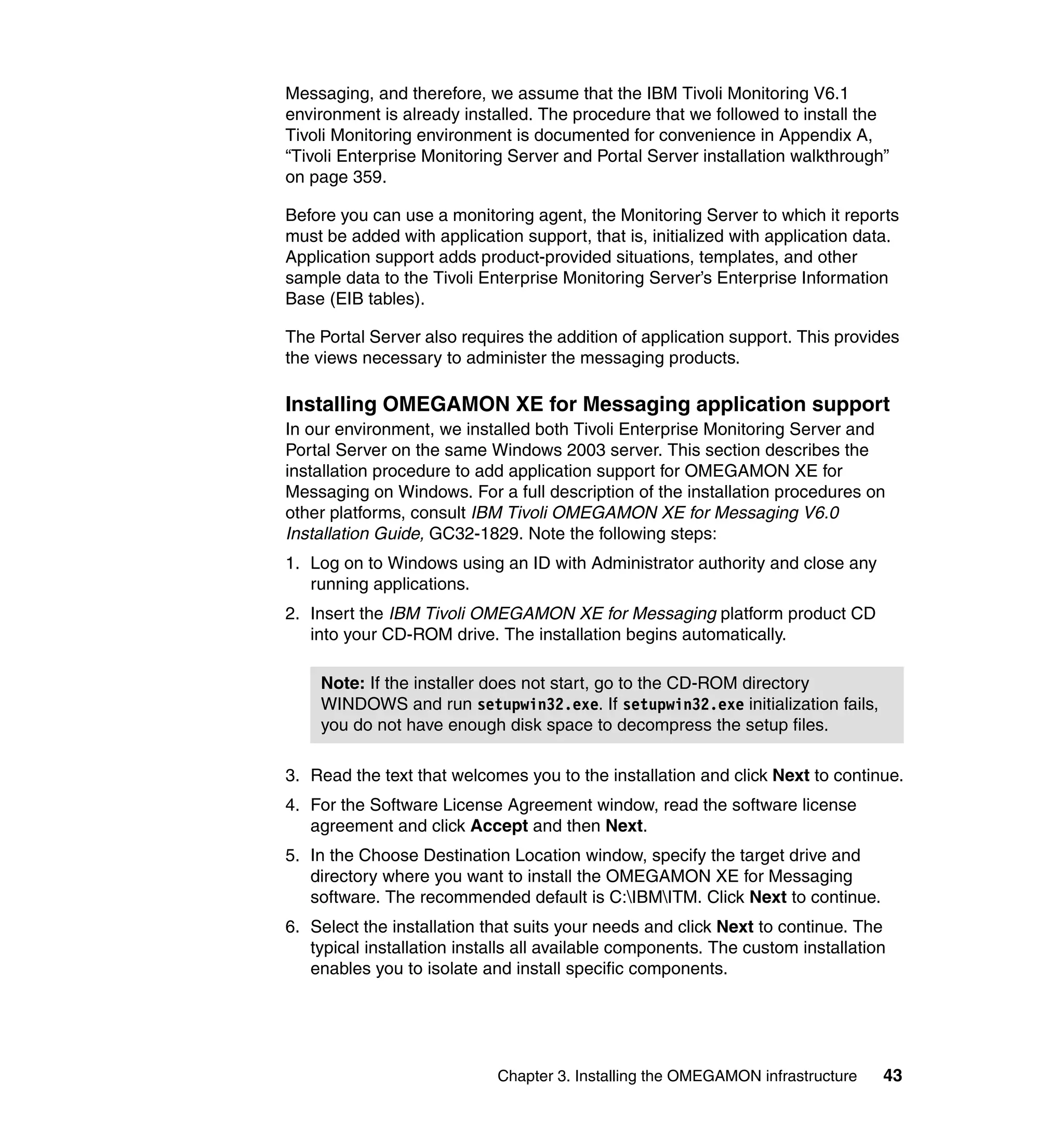 Messaging, and therefore, we assume that the IBM Tivoli Monitoring V6.1
environment is already installed. The procedure that we followed to install the
Tivoli Monitoring environment is documented for convenience in Appendix A,
“Tivoli Enterprise Monitoring Server and Portal Server installation walkthrough”
on page 359.

Before you can use a monitoring agent, the Monitoring Server to which it reports
must be added with application support, that is, initialized with application data.
Application support adds product-provided situations, templates, and other
sample data to the Tivoli Enterprise Monitoring Server’s Enterprise Information
Base (EIB tables).

The Portal Server also requires the addition of application support. This provides
the views necessary to administer the messaging products.

Installing OMEGAMON XE for Messaging application support
In our environment, we installed both Tivoli Enterprise Monitoring Server and
Portal Server on the same Windows 2003 server. This section describes the
installation procedure to add application support for OMEGAMON XE for
Messaging on Windows. For a full description of the installation procedures on
other platforms, consult IBM Tivoli OMEGAMON XE for Messaging V6.0
Installation Guide, GC32-1829. Note the following steps:
1. Log on to Windows using an ID with Administrator authority and close any
   running applications.
2. Insert the IBM Tivoli OMEGAMON XE for Messaging platform product CD
   into your CD-ROM drive. The installation begins automatically.

    Note: If the installer does not start, go to the CD-ROM directory
    WINDOWS and run setupwin32.exe. If setupwin32.exe initialization fails,
    you do not have enough disk space to decompress the setup files.

3. Read the text that welcomes you to the installation and click Next to continue.
4. For the Software License Agreement window, read the software license
   agreement and click Accept and then Next.
5. In the Choose Destination Location window, specify the target drive and
   directory where you want to install the OMEGAMON XE for Messaging
   software. The recommended default is C:IBMITM. Click Next to continue.
6. Select the installation that suits your needs and click Next to continue. The
   typical installation installs all available components. The custom installation
   enables you to isolate and install specific components.




                            Chapter 3. Installing the OMEGAMON infrastructure    43
 