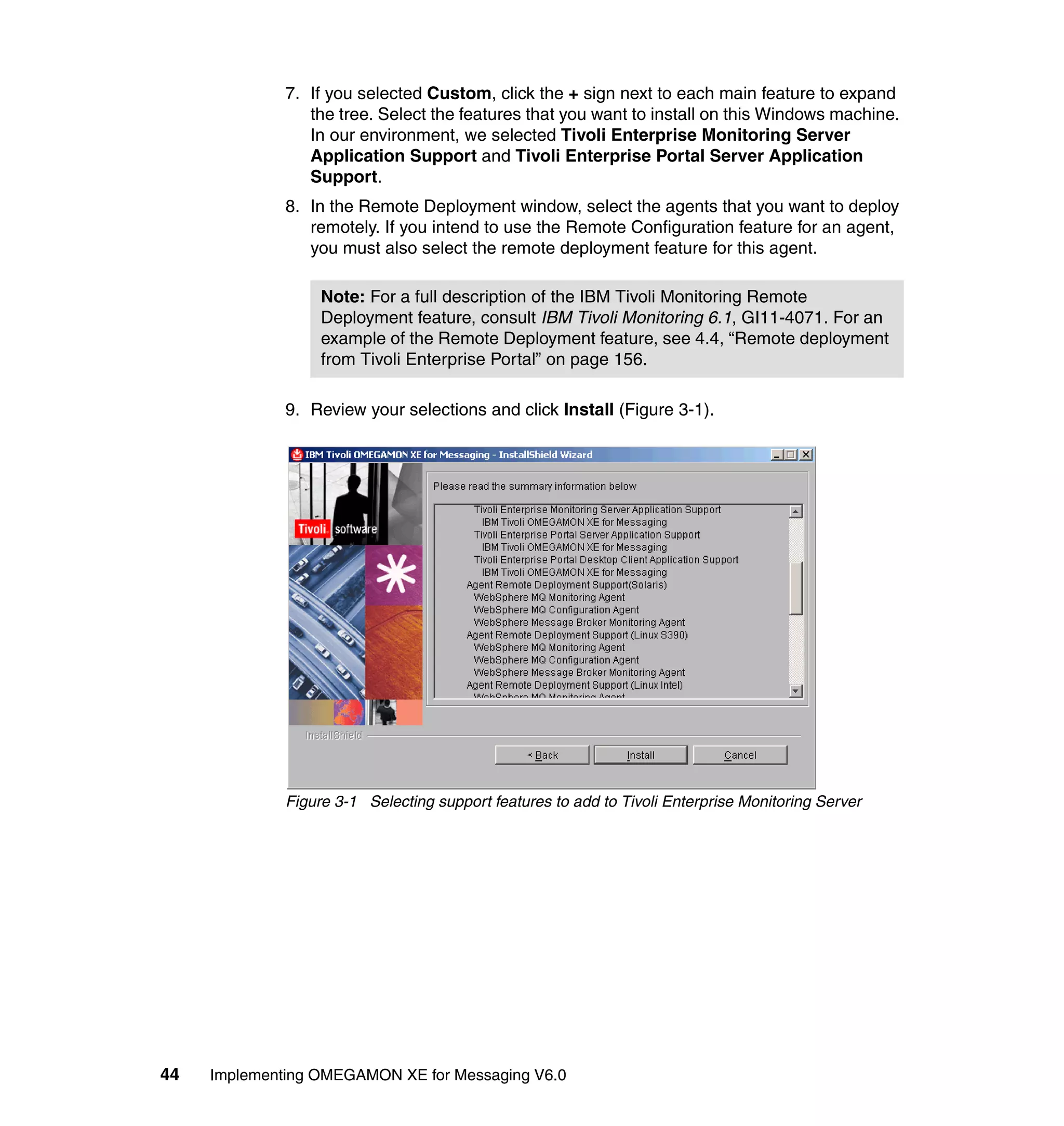 7. If you selected Custom, click the + sign next to each main feature to expand
                 the tree. Select the features that you want to install on this Windows machine.
                 In our environment, we selected Tivoli Enterprise Monitoring Server
                 Application Support and Tivoli Enterprise Portal Server Application
                 Support.
              8. In the Remote Deployment window, select the agents that you want to deploy
                 remotely. If you intend to use the Remote Configuration feature for an agent,
                 you must also select the remote deployment feature for this agent.

                   Note: For a full description of the IBM Tivoli Monitoring Remote
                   Deployment feature, consult IBM Tivoli Monitoring 6.1, GI11-4071. For an
                   example of the Remote Deployment feature, see 4.4, “Remote deployment
                   from Tivoli Enterprise Portal” on page 156.

              9. Review your selections and click Install (Figure 3-1).




              Figure 3-1 Selecting support features to add to Tivoli Enterprise Monitoring Server




44   Implementing OMEGAMON XE for Messaging V6.0
 
