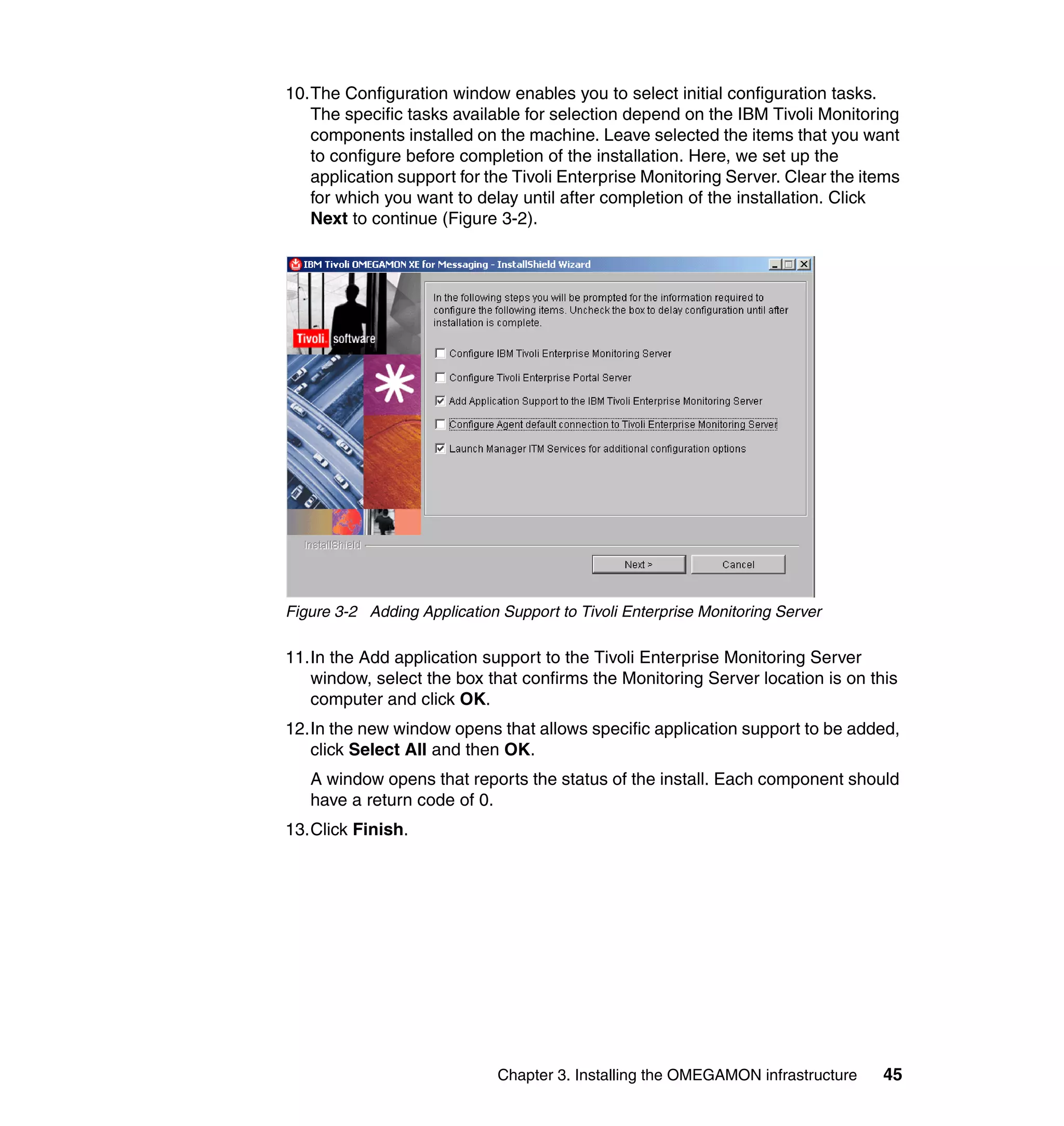 10.The Configuration window enables you to select initial configuration tasks.
   The specific tasks available for selection depend on the IBM Tivoli Monitoring
   components installed on the machine. Leave selected the items that you want
   to configure before completion of the installation. Here, we set up the
   application support for the Tivoli Enterprise Monitoring Server. Clear the items
   for which you want to delay until after completion of the installation. Click
   Next to continue (Figure 3-2).




Figure 3-2 Adding Application Support to Tivoli Enterprise Monitoring Server

11.In the Add application support to the Tivoli Enterprise Monitoring Server
   window, select the box that confirms the Monitoring Server location is on this
   computer and click OK.
12.In the new window opens that allows specific application support to be added,
   click Select All and then OK.
   A window opens that reports the status of the install. Each component should
   have a return code of 0.
13.Click Finish.




                              Chapter 3. Installing the OMEGAMON infrastructure   45
 