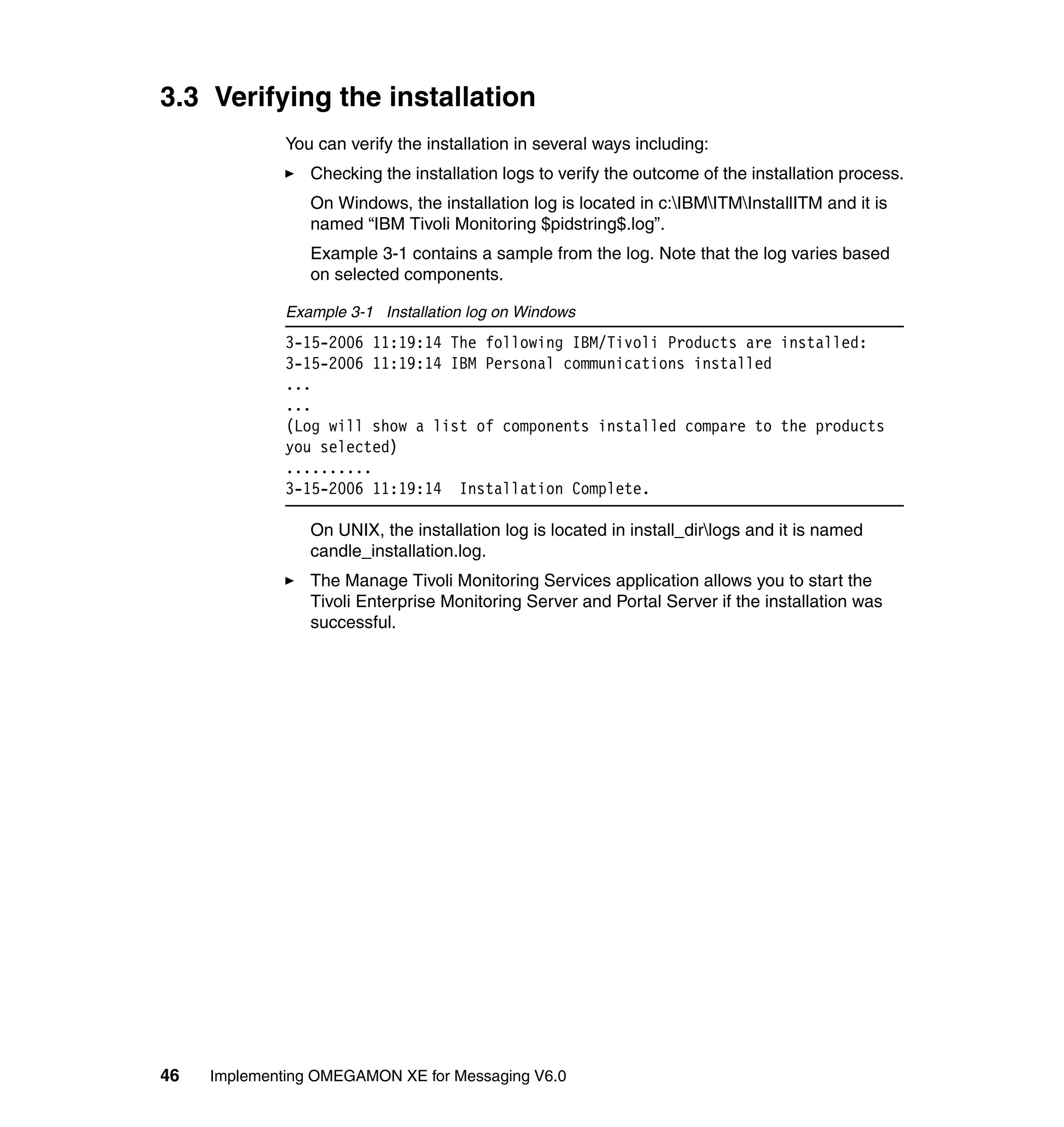 3.3 Verifying the installation
              You can verify the installation in several ways including:
                 Checking the installation logs to verify the outcome of the installation process.
                 On Windows, the installation log is located in c:IBMITMInstallITM and it is
                 named “IBM Tivoli Monitoring $pidstring$.log”.
                 Example 3-1 contains a sample from the log. Note that the log varies based
                 on selected components.

              Example 3-1 Installation log on Windows
              3-15-2006 11:19:14 The following IBM/Tivoli Products are installed:
              3-15-2006 11:19:14 IBM Personal communications installed
              ...
              ...
              (Log will show a list of components installed compare to the products
              you selected)
              ..........
              3-15-2006 11:19:14 Installation Complete.

                 On UNIX, the installation log is located in install_dirlogs and it is named
                 candle_installation.log.
                 The Manage Tivoli Monitoring Services application allows you to start the
                 Tivoli Enterprise Monitoring Server and Portal Server if the installation was
                 successful.




46   Implementing OMEGAMON XE for Messaging V6.0
 