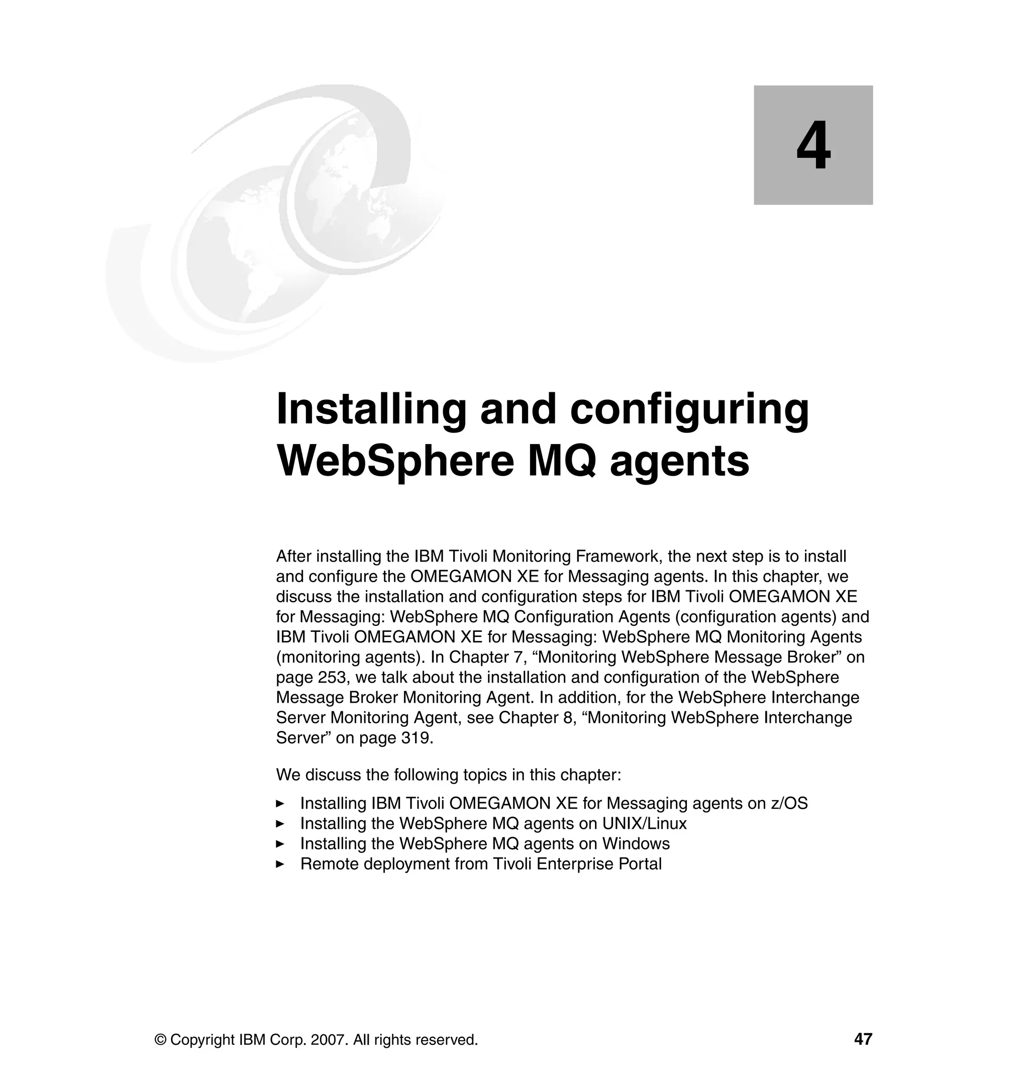 4


    Chapter 4.   Installing and configuring
                 WebSphere MQ agents
                 After installing the IBM Tivoli Monitoring Framework, the next step is to install
                 and configure the OMEGAMON XE for Messaging agents. In this chapter, we
                 discuss the installation and configuration steps for IBM Tivoli OMEGAMON XE
                 for Messaging: WebSphere MQ Configuration Agents (configuration agents) and
                 IBM Tivoli OMEGAMON XE for Messaging: WebSphere MQ Monitoring Agents
                 (monitoring agents). In Chapter 7, “Monitoring WebSphere Message Broker” on
                 page 253, we talk about the installation and configuration of the WebSphere
                 Message Broker Monitoring Agent. In addition, for the WebSphere Interchange
                 Server Monitoring Agent, see Chapter 8, “Monitoring WebSphere Interchange
                 Server” on page 319.

                 We discuss the following topics in this chapter:
                     Installing IBM Tivoli OMEGAMON XE for Messaging agents on z/OS
                     Installing the WebSphere MQ agents on UNIX/Linux
                     Installing the WebSphere MQ agents on Windows
                     Remote deployment from Tivoli Enterprise Portal




© Copyright IBM Corp. 2007. All rights reserved.                                               47
 