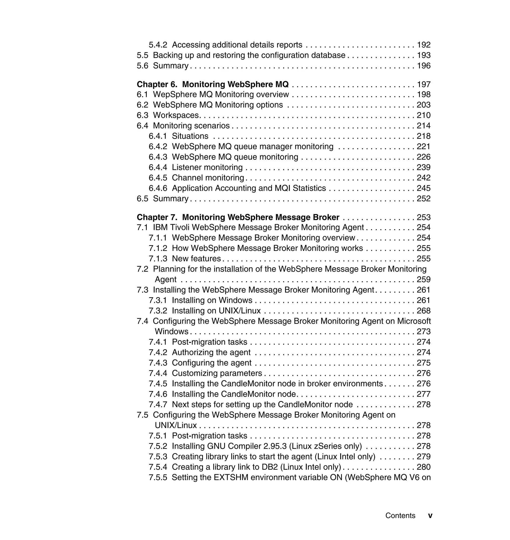 5.4.2 Accessing additional details reports . . . . . . . . . . . . . . . . . . . . . . . . 192
5.5 Backing up and restoring the configuration database . . . . . . . . . . . . . . . 193
5.6 Summary . . . . . . . . . . . . . . . . . . . . . . . . . . . . . . . . . . . . . . . . . . . . . . . . . 196

Chapter 6. Monitoring WebSphere MQ . . . . . . . . . . . . . . . . . . . . . . . . . . . 197
6.1 WepSphere MQ Monitoring overview . . . . . . . . . . . . . . . . . . . . . . . . . . . 198
6.2 WebSphere MQ Monitoring options . . . . . . . . . . . . . . . . . . . . . . . . . . . . 203
6.3 Workspaces. . . . . . . . . . . . . . . . . . . . . . . . . . . . . . . . . . . . . . . . . . . . . . . 210
6.4 Monitoring scenarios . . . . . . . . . . . . . . . . . . . . . . . . . . . . . . . . . . . . . . . . 214
   6.4.1 Situations . . . . . . . . . . . . . . . . . . . . . . . . . . . . . . . . . . . . . . . . . . . . 218
   6.4.2 WebSphere MQ queue manager monitoring . . . . . . . . . . . . . . . . . 221
   6.4.3 WebSphere MQ queue monitoring . . . . . . . . . . . . . . . . . . . . . . . . . 226
   6.4.4 Listener monitoring . . . . . . . . . . . . . . . . . . . . . . . . . . . . . . . . . . . . . 239
   6.4.5 Channel monitoring . . . . . . . . . . . . . . . . . . . . . . . . . . . . . . . . . . . . . 242
   6.4.6 Application Accounting and MQI Statistics . . . . . . . . . . . . . . . . . . . 245
6.5 Summary . . . . . . . . . . . . . . . . . . . . . . . . . . . . . . . . . . . . . . . . . . . . . . . . . 252

Chapter 7. Monitoring WebSphere Message Broker . . . . . . . . . . . . . . . . 253
7.1 IBM Tivoli WebSphere Message Broker Monitoring Agent . . . . . . . . . . . 254
   7.1.1 WebSphere Message Broker Monitoring overview . . . . . . . . . . . . . 254
   7.1.2 How WebSphere Message Broker Monitoring works . . . . . . . . . . . 255
   7.1.3 New features . . . . . . . . . . . . . . . . . . . . . . . . . . . . . . . . . . . . . . . . . . 255
7.2 Planning for the installation of the WebSphere Message Broker Monitoring
     Agent . . . . . . . . . . . . . . . . . . . . . . . . . . . . . . . . . . . . . . . . . . . . . . . . . . . 259
7.3 Installing the WebSphere Message Broker Monitoring Agent . . . . . . . . . 261
   7.3.1 Installing on Windows . . . . . . . . . . . . . . . . . . . . . . . . . . . . . . . . . . . 261
   7.3.2 Installing on UNIX/Linux . . . . . . . . . . . . . . . . . . . . . . . . . . . . . . . . . 268
7.4 Configuring the WebSphere Message Broker Monitoring Agent on Microsoft
     Windows . . . . . . . . . . . . . . . . . . . . . . . . . . . . . . . . . . . . . . . . . . . . . . . . . 273
   7.4.1 Post-migration tasks . . . . . . . . . . . . . . . . . . . . . . . . . . . . . . . . . . . . 274
   7.4.2 Authorizing the agent . . . . . . . . . . . . . . . . . . . . . . . . . . . . . . . . . . . 274
   7.4.3 Configuring the agent . . . . . . . . . . . . . . . . . . . . . . . . . . . . . . . . . . . 275
   7.4.4 Customizing parameters . . . . . . . . . . . . . . . . . . . . . . . . . . . . . . . . . 276
   7.4.5 Installing the CandleMonitor node in broker environments . . . . . . . 276
   7.4.6 Installing the CandleMonitor node. . . . . . . . . . . . . . . . . . . . . . . . . . 277
   7.4.7 Next steps for setting up the CandleMonitor node . . . . . . . . . . . . . 278
7.5 Configuring the WebSphere Message Broker Monitoring Agent on
     UNIX/Linux . . . . . . . . . . . . . . . . . . . . . . . . . . . . . . . . . . . . . . . . . . . . . . . 278
   7.5.1 Post-migration tasks . . . . . . . . . . . . . . . . . . . . . . . . . . . . . . . . . . . . 278
   7.5.2 Installing GNU Compiler 2.95.3 (Linux zSeries only) . . . . . . . . . . . 278
   7.5.3 Creating library links to start the agent (Linux Intel only) . . . . . . . . 279
   7.5.4 Creating a library link to DB2 (Linux Intel only) . . . . . . . . . . . . . . . . 280
   7.5.5 Setting the EXTSHM environment variable ON (WebSphere MQ V6 on



                                                                                                  Contents        v
 