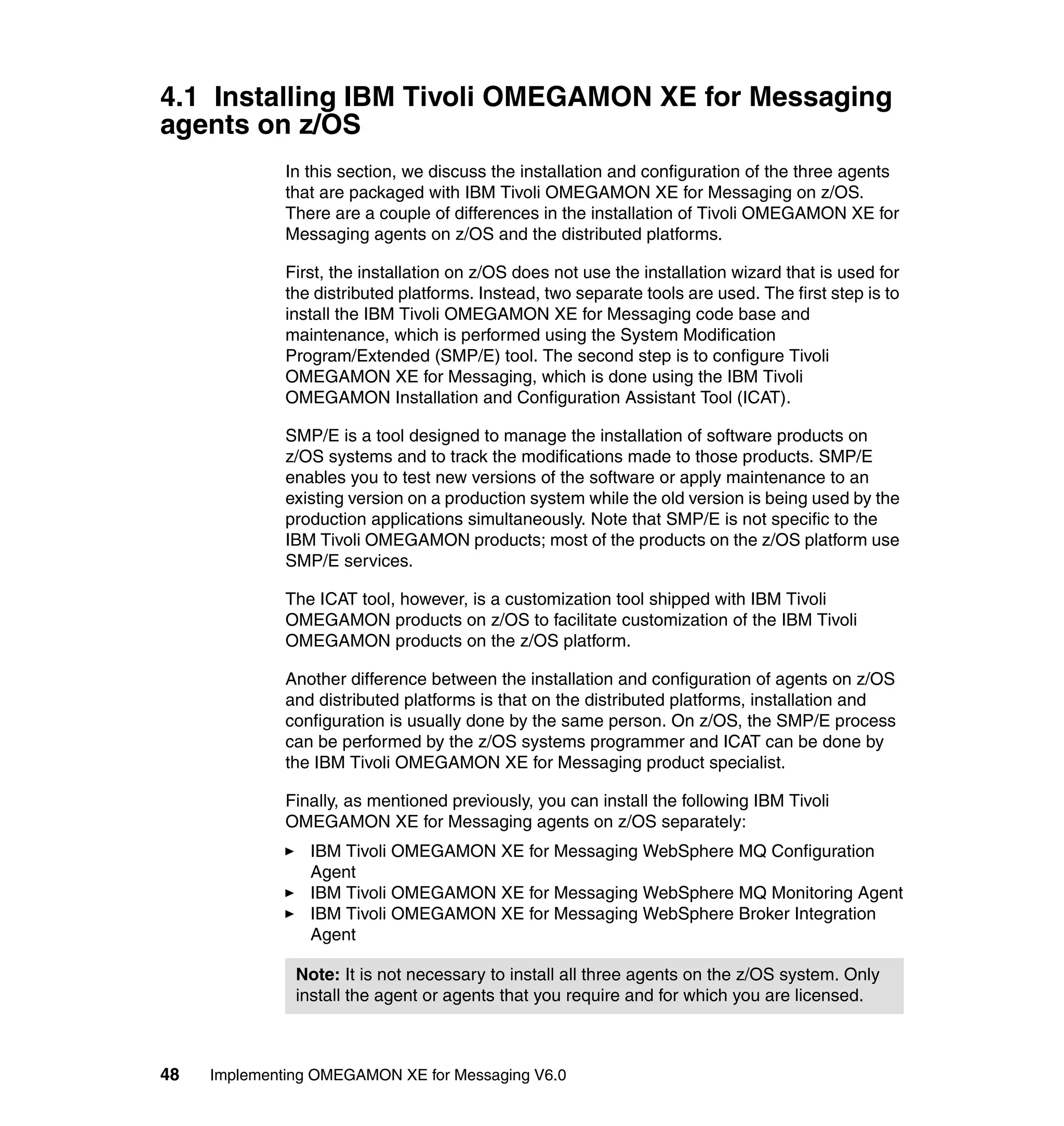 4.1 Installing IBM Tivoli OMEGAMON XE for Messaging
agents on z/OS
              In this section, we discuss the installation and configuration of the three agents
              that are packaged with IBM Tivoli OMEGAMON XE for Messaging on z/OS.
              There are a couple of differences in the installation of Tivoli OMEGAMON XE for
              Messaging agents on z/OS and the distributed platforms.

              First, the installation on z/OS does not use the installation wizard that is used for
              the distributed platforms. Instead, two separate tools are used. The first step is to
              install the IBM Tivoli OMEGAMON XE for Messaging code base and
              maintenance, which is performed using the System Modification
              Program/Extended (SMP/E) tool. The second step is to configure Tivoli
              OMEGAMON XE for Messaging, which is done using the IBM Tivoli
              OMEGAMON Installation and Configuration Assistant Tool (ICAT).

              SMP/E is a tool designed to manage the installation of software products on
              z/OS systems and to track the modifications made to those products. SMP/E
              enables you to test new versions of the software or apply maintenance to an
              existing version on a production system while the old version is being used by the
              production applications simultaneously. Note that SMP/E is not specific to the
              IBM Tivoli OMEGAMON products; most of the products on the z/OS platform use
              SMP/E services.

              The ICAT tool, however, is a customization tool shipped with IBM Tivoli
              OMEGAMON products on z/OS to facilitate customization of the IBM Tivoli
              OMEGAMON products on the z/OS platform.

              Another difference between the installation and configuration of agents on z/OS
              and distributed platforms is that on the distributed platforms, installation and
              configuration is usually done by the same person. On z/OS, the SMP/E process
              can be performed by the z/OS systems programmer and ICAT can be done by
              the IBM Tivoli OMEGAMON XE for Messaging product specialist.

              Finally, as mentioned previously, you can install the following IBM Tivoli
              OMEGAMON XE for Messaging agents on z/OS separately:
                 IBM Tivoli OMEGAMON XE for Messaging WebSphere MQ Configuration
                 Agent
                 IBM Tivoli OMEGAMON XE for Messaging WebSphere MQ Monitoring Agent
                 IBM Tivoli OMEGAMON XE for Messaging WebSphere Broker Integration
                 Agent

               Note: It is not necessary to install all three agents on the z/OS system. Only
               install the agent or agents that you require and for which you are licensed.



48   Implementing OMEGAMON XE for Messaging V6.0
 