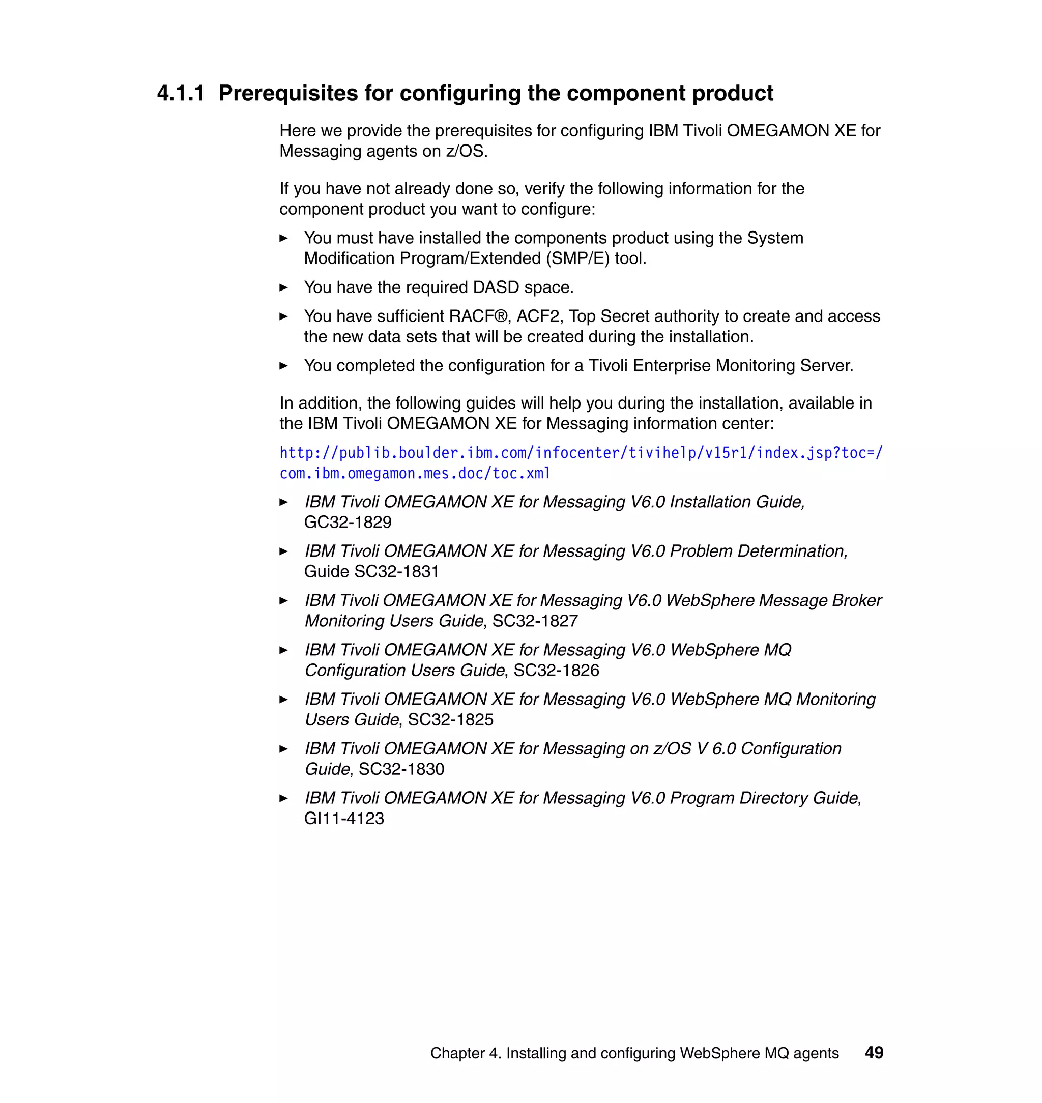 4.1.1 Prerequisites for configuring the component product
           Here we provide the prerequisites for configuring IBM Tivoli OMEGAMON XE for
           Messaging agents on z/OS.

           If you have not already done so, verify the following information for the
           component product you want to configure:
              You must have installed the components product using the System
              Modification Program/Extended (SMP/E) tool.
              You have the required DASD space.
              You have sufficient RACF®, ACF2, Top Secret authority to create and access
              the new data sets that will be created during the installation.
              You completed the configuration for a Tivoli Enterprise Monitoring Server.

           In addition, the following guides will help you during the installation, available in
           the IBM Tivoli OMEGAMON XE for Messaging information center:
           http://publib.boulder.ibm.com/infocenter/tivihelp/v15r1/index.jsp?toc=/
           com.ibm.omegamon.mes.doc/toc.xml
              IBM Tivoli OMEGAMON XE for Messaging V6.0 Installation Guide,
              GC32-1829
              IBM Tivoli OMEGAMON XE for Messaging V6.0 Problem Determination,
              Guide SC32-1831
              IBM Tivoli OMEGAMON XE for Messaging V6.0 WebSphere Message Broker
              Monitoring Users Guide, SC32-1827
              IBM Tivoli OMEGAMON XE for Messaging V6.0 WebSphere MQ
              Configuration Users Guide, SC32-1826
              IBM Tivoli OMEGAMON XE for Messaging V6.0 WebSphere MQ Monitoring
              Users Guide, SC32-1825
              IBM Tivoli OMEGAMON XE for Messaging on z/OS V 6.0 Configuration
              Guide, SC32-1830
              IBM Tivoli OMEGAMON XE for Messaging V6.0 Program Directory Guide,
              GI11-4123




                                Chapter 4. Installing and configuring WebSphere MQ agents     49
 