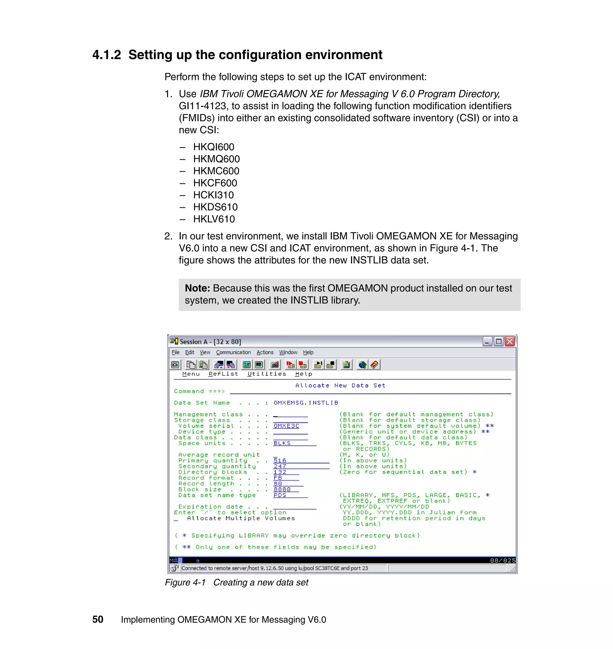 4.1.2 Setting up the configuration environment
              Perform the following steps to set up the ICAT environment:
              1. Use IBM Tivoli OMEGAMON XE for Messaging V 6.0 Program Directory,
                 GI11-4123, to assist in loading the following function modification identifiers
                 (FMIDs) into either an existing consolidated software inventory (CSI) or into a
                 new CSI:
                 –   HKQI600
                 –   HKMQ600
                 –   HKMC600
                 –   HKCF600
                 –   HCKI310
                 –   HKDS610
                 –   HKLV610
              2. In our test environment, we install IBM Tivoli OMEGAMON XE for Messaging
                 V6.0 into a new CSI and ICAT environment, as shown in Figure 4-1. The
                 figure shows the attributes for the new INSTLIB data set.

                  Note: Because this was the first OMEGAMON product installed on our test
                  system, we created the INSTLIB library.




              Figure 4-1 Creating a new data set



50   Implementing OMEGAMON XE for Messaging V6.0
 