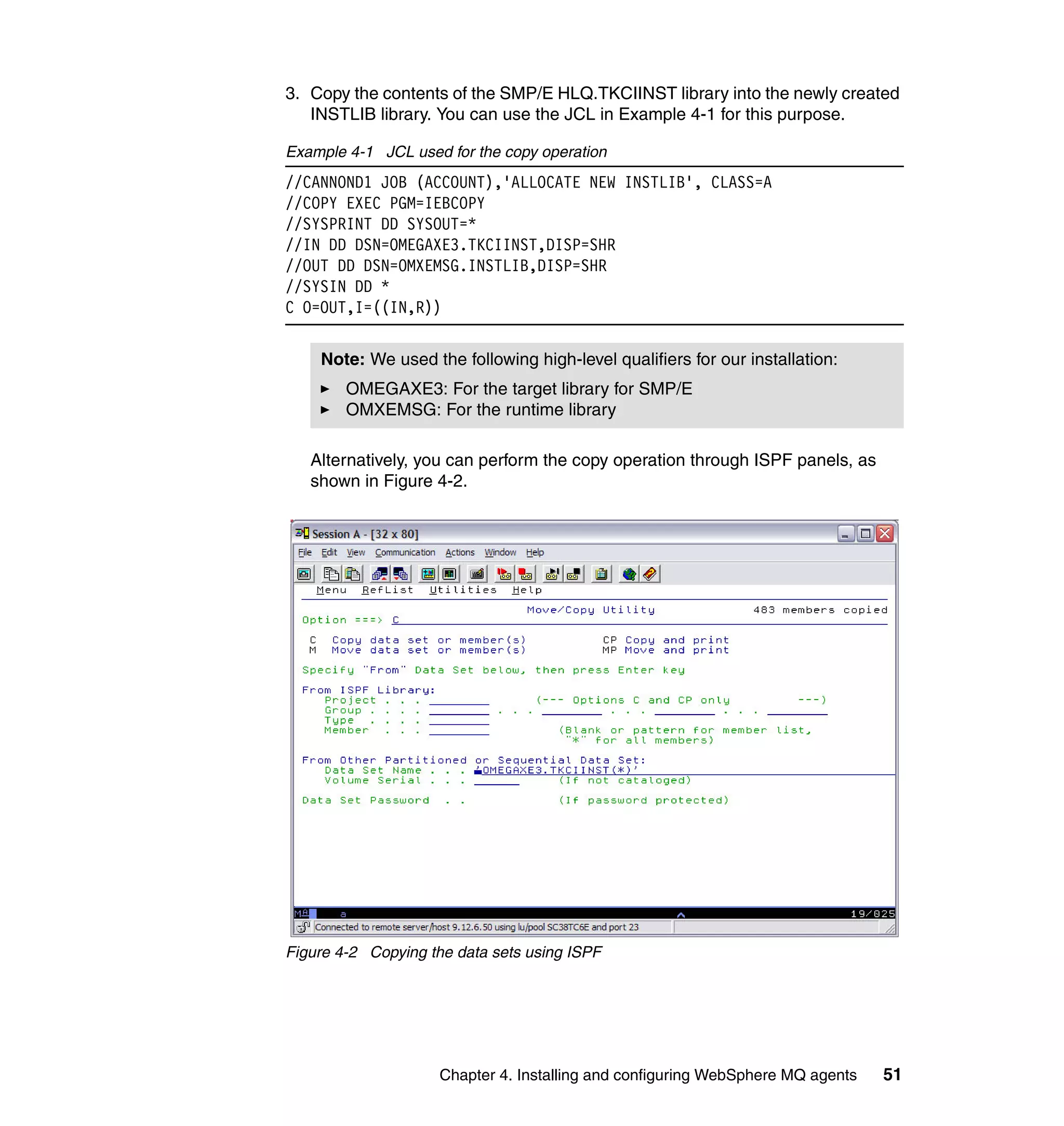 3. Copy the contents of the SMP/E HLQ.TKCIINST library into the newly created
   INSTLIB library. You can use the JCL in Example 4-1 for this purpose.

Example 4-1 JCL used for the copy operation
//CANNOND1 JOB (ACCOUNT),'ALLOCATE NEW INSTLIB', CLASS=A
//COPY EXEC PGM=IEBCOPY
//SYSPRINT DD SYSOUT=*
//IN DD DSN=OMEGAXE3.TKCIINST,DISP=SHR
//OUT DD DSN=OMXEMSG.INSTLIB,DISP=SHR
//SYSIN DD *
C O=OUT,I=((IN,R))


    Note: We used the following high-level qualifiers for our installation:
        OMEGAXE3: For the target library for SMP/E
        OMXEMSG: For the runtime library

   Alternatively, you can perform the copy operation through ISPF panels, as
   shown in Figure 4-2.




Figure 4-2 Copying the data sets using ISPF




                     Chapter 4. Installing and configuring WebSphere MQ agents   51
 