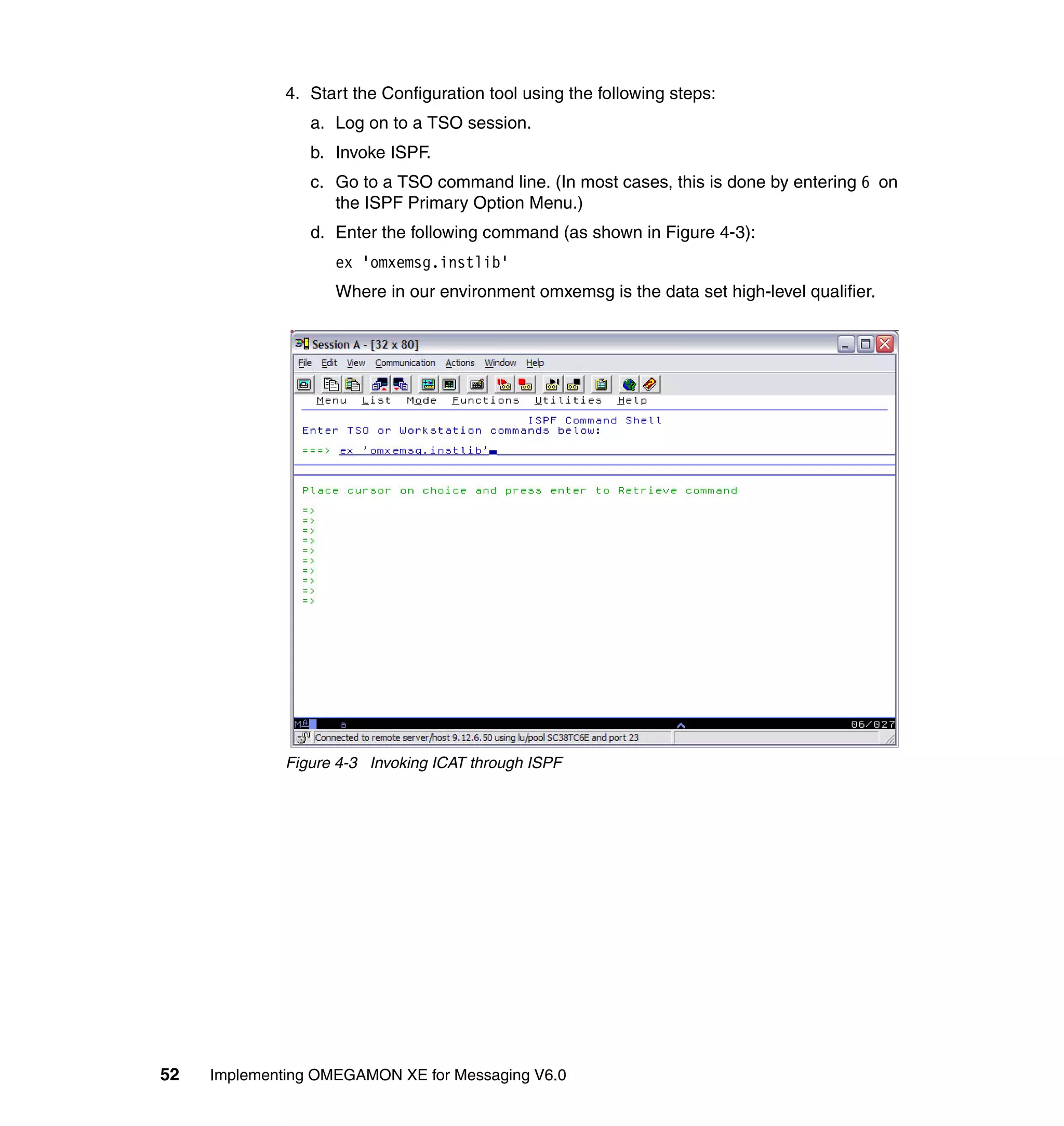 4. Start the Configuration tool using the following steps:
                 a. Log on to a TSO session.
                 b. Invoke ISPF.
                 c. Go to a TSO command line. (In most cases, this is done by entering 6 on
                    the ISPF Primary Option Menu.)
                 d. Enter the following command (as shown in Figure 4-3):
                    ex 'omxemsg.instlib'
                    Where in our environment omxemsg is the data set high-level qualifier.




              Figure 4-3 Invoking ICAT through ISPF




52   Implementing OMEGAMON XE for Messaging V6.0
 