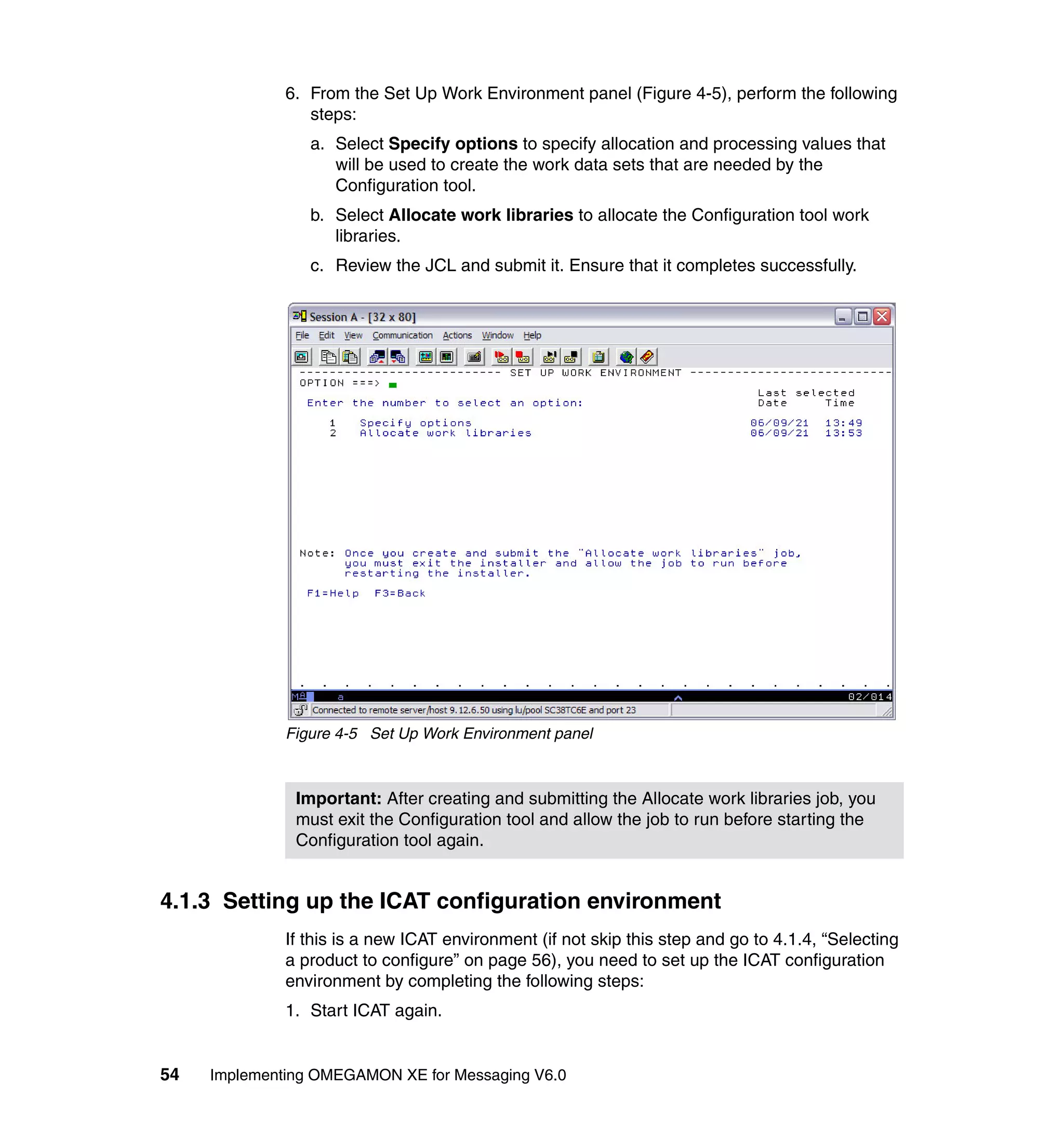6. From the Set Up Work Environment panel (Figure 4-5), perform the following
                 steps:
                 a. Select Specify options to specify allocation and processing values that
                    will be used to create the work data sets that are needed by the
                    Configuration tool.
                 b. Select Allocate work libraries to allocate the Configuration tool work
                    libraries.
                 c. Review the JCL and submit it. Ensure that it completes successfully.




              Figure 4-5 Set Up Work Environment panel



               Important: After creating and submitting the Allocate work libraries job, you
               must exit the Configuration tool and allow the job to run before starting the
               Configuration tool again.


4.1.3 Setting up the ICAT configuration environment
              If this is a new ICAT environment (if not skip this step and go to 4.1.4, “Selecting
              a product to configure” on page 56), you need to set up the ICAT configuration
              environment by completing the following steps:
              1. Start ICAT again.


54   Implementing OMEGAMON XE for Messaging V6.0
 
