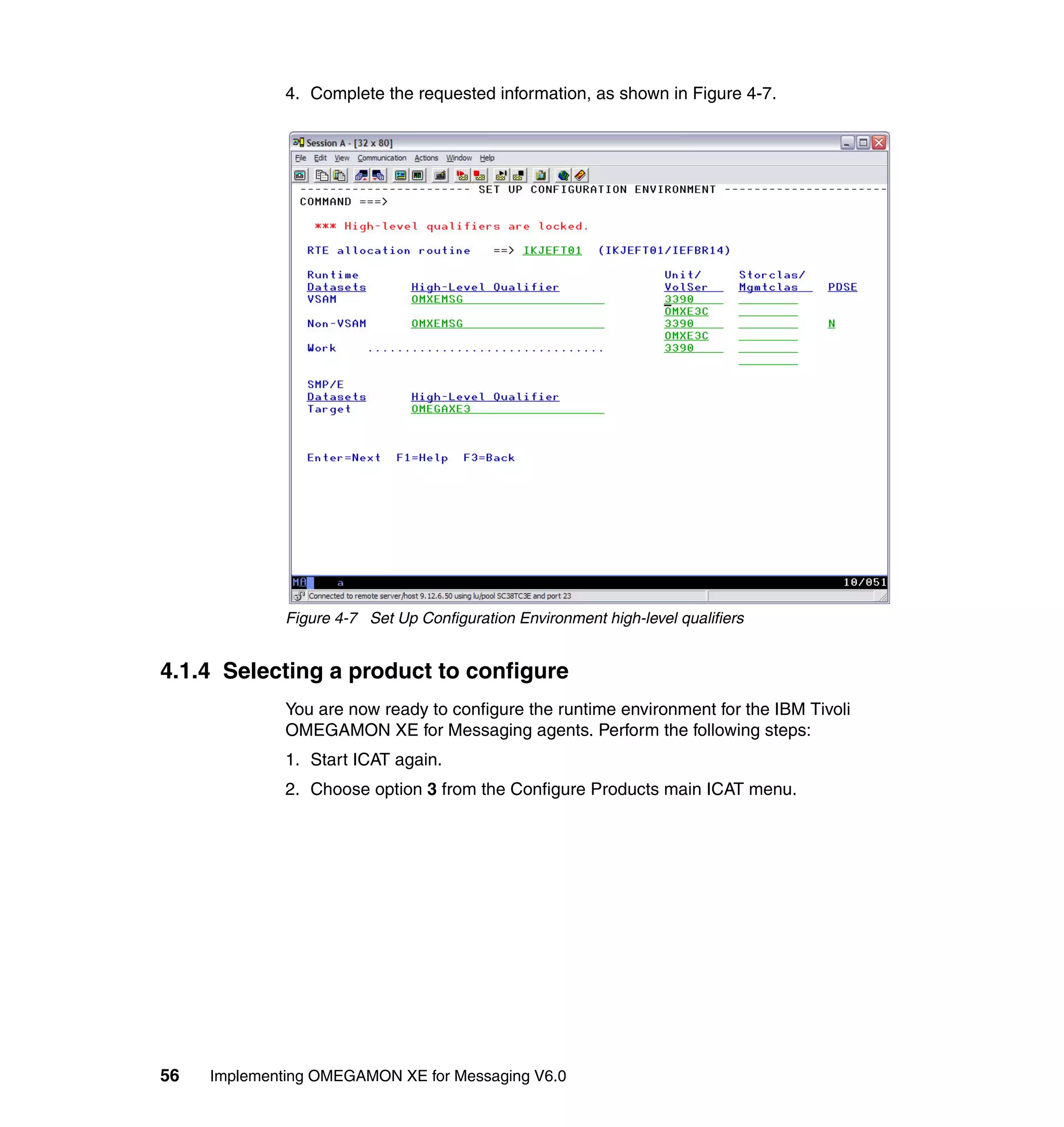 4. Complete the requested information, as shown in Figure 4-7.




              Figure 4-7 Set Up Configuration Environment high-level qualifiers


4.1.4 Selecting a product to configure
              You are now ready to configure the runtime environment for the IBM Tivoli
              OMEGAMON XE for Messaging agents. Perform the following steps:
              1. Start ICAT again.
              2. Choose option 3 from the Configure Products main ICAT menu.




56   Implementing OMEGAMON XE for Messaging V6.0
 
