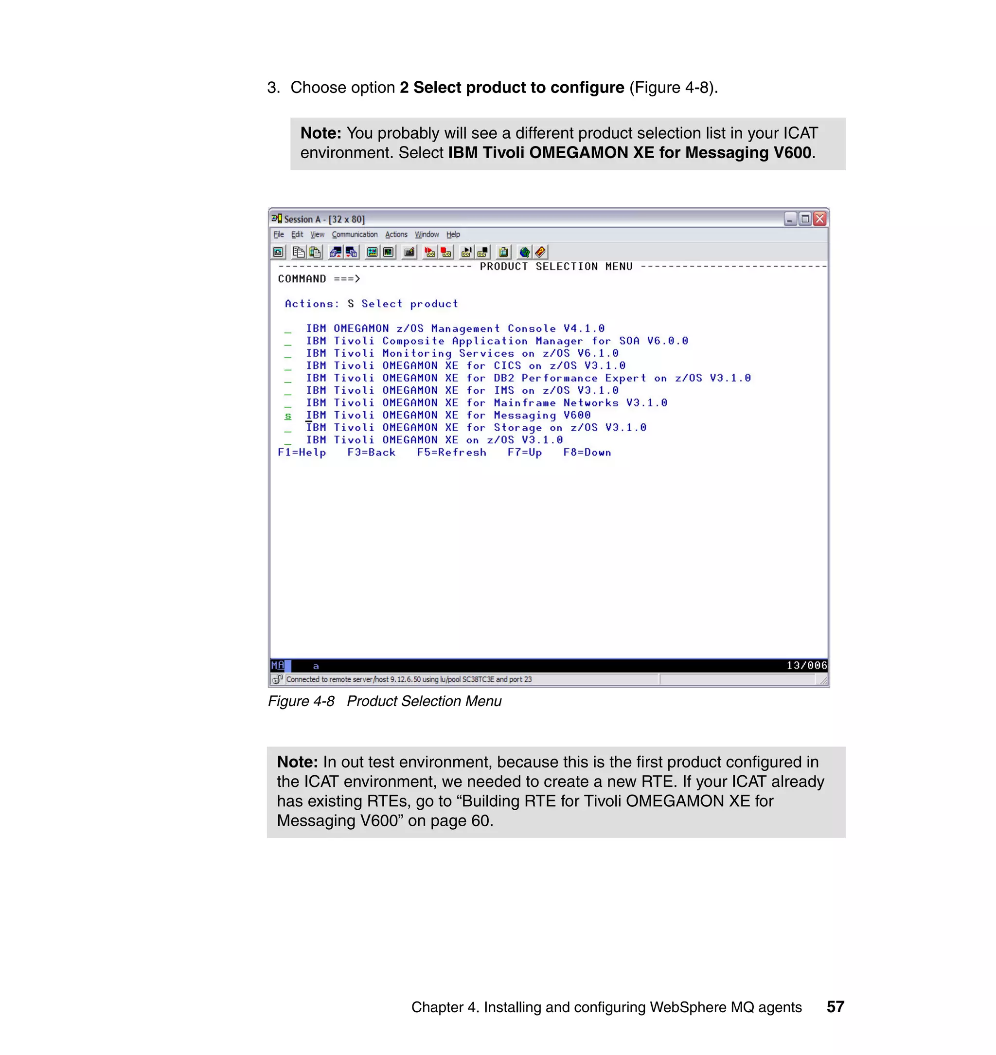 3. Choose option 2 Select product to configure (Figure 4-8).

    Note: You probably will see a different product selection list in your ICAT
    environment. Select IBM Tivoli OMEGAMON XE for Messaging V600.




Figure 4-8 Product Selection Menu



 Note: In out test environment, because this is the first product configured in
 the ICAT environment, we needed to create a new RTE. If your ICAT already
 has existing RTEs, go to “Building RTE for Tivoli OMEGAMON XE for
 Messaging V600” on page 60.




                    Chapter 4. Installing and configuring WebSphere MQ agents     57
 