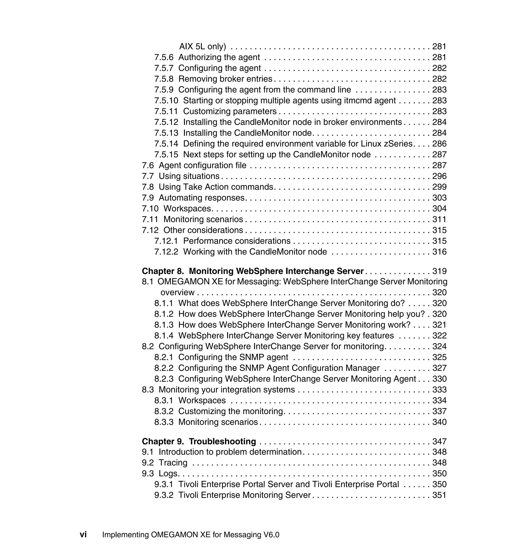 AIX 5L only) . . . . . . . . . . . . . . . . . . . . . . . . . . . . . . . . . . . . . . . . . . 281
                 7.5.6 Authorizing the agent . . . . . . . . . . . . . . . . . . . . . . . . . . . . . . . . . . . 281
                 7.5.7 Configuring the agent . . . . . . . . . . . . . . . . . . . . . . . . . . . . . . . . . . . 282
                 7.5.8 Removing broker entries . . . . . . . . . . . . . . . . . . . . . . . . . . . . . . . . . 282
                 7.5.9 Configuring the agent from the command line . . . . . . . . . . . . . . . . 283
                 7.5.10 Starting or stopping multiple agents using itmcmd agent . . . . . . . 283
                 7.5.11 Customizing parameters . . . . . . . . . . . . . . . . . . . . . . . . . . . . . . . . 283
                 7.5.12 Installing the CandleMonitor node in broker environments . . . . . . 284
                 7.5.13 Installing the CandleMonitor node. . . . . . . . . . . . . . . . . . . . . . . . . 284
                 7.5.14 Defining the required environment variable for Linux zSeries. . . . 286
                 7.5.15 Next steps for setting up the CandleMonitor node . . . . . . . . . . . . 287
              7.6 Agent configuration file . . . . . . . . . . . . . . . . . . . . . . . . . . . . . . . . . . . . . . 287
              7.7 Using situations . . . . . . . . . . . . . . . . . . . . . . . . . . . . . . . . . . . . . . . . . . . . 296
              7.8 Using Take Action commands. . . . . . . . . . . . . . . . . . . . . . . . . . . . . . . . . 299
              7.9 Automating responses. . . . . . . . . . . . . . . . . . . . . . . . . . . . . . . . . . . . . . . 303
              7.10 Workspaces. . . . . . . . . . . . . . . . . . . . . . . . . . . . . . . . . . . . . . . . . . . . . . 304
              7.11 Monitoring scenarios . . . . . . . . . . . . . . . . . . . . . . . . . . . . . . . . . . . . . . . 311
              7.12 Other considerations . . . . . . . . . . . . . . . . . . . . . . . . . . . . . . . . . . . . . . . 315
                 7.12.1 Performance considerations . . . . . . . . . . . . . . . . . . . . . . . . . . . . . 315
                 7.12.2 Working with the CandleMonitor node . . . . . . . . . . . . . . . . . . . . . 316

              Chapter 8. Monitoring WebSphere Interchange Server . . . . . . . . . . . . . . 319
              8.1 OMEGAMON XE for Messaging: WebSphere InterChange Server Monitoring
                   overview . . . . . . . . . . . . . . . . . . . . . . . . . . . . . . . . . . . . . . . . . . . . . . . . . 320
                 8.1.1 What does WebSphere InterChange Server Monitoring do? . . . . . 320
                 8.1.2 How does WebSphere InterChange Server Monitoring help you? . 320
                 8.1.3 How does WebSphere InterChange Server Monitoring work? . . . . 321
                 8.1.4 WebSphere InterChange Server Monitoring key features . . . . . . . 322
              8.2 Configuring WebSphere InterChange Server for monitoring. . . . . . . . . . 324
                 8.2.1 Configuring the SNMP agent . . . . . . . . . . . . . . . . . . . . . . . . . . . . . 325
                 8.2.2 Configuring the SNMP Agent Configuration Manager . . . . . . . . . . 327
                 8.2.3 Configuring WebSphere InterChange Server Monitoring Agent . . . 330
              8.3 Monitoring your integration systems . . . . . . . . . . . . . . . . . . . . . . . . . . . . 333
                 8.3.1 Workspaces . . . . . . . . . . . . . . . . . . . . . . . . . . . . . . . . . . . . . . . . . . 334
                 8.3.2 Customizing the monitoring. . . . . . . . . . . . . . . . . . . . . . . . . . . . . . . 337
                 8.3.3 Monitoring scenarios . . . . . . . . . . . . . . . . . . . . . . . . . . . . . . . . . . . . 340

              Chapter 9. Troubleshooting . . . . . . . . . . . . . . . . . . . . . . . . . . . . . . . . . . . . 347
              9.1 Introduction to problem determination. . . . . . . . . . . . . . . . . . . . . . . . . . . 348
              9.2 Tracing . . . . . . . . . . . . . . . . . . . . . . . . . . . . . . . . . . . . . . . . . . . . . . . . . . 348
              9.3 Logs. . . . . . . . . . . . . . . . . . . . . . . . . . . . . . . . . . . . . . . . . . . . . . . . . . . . . 350
                 9.3.1 Tivoli Enterprise Portal Server and Tivoli Enterprise Portal . . . . . . 350
                 9.3.2 Tivoli Enterprise Monitoring Server . . . . . . . . . . . . . . . . . . . . . . . . . 351



vi   Implementing OMEGAMON XE for Messaging V6.0
 