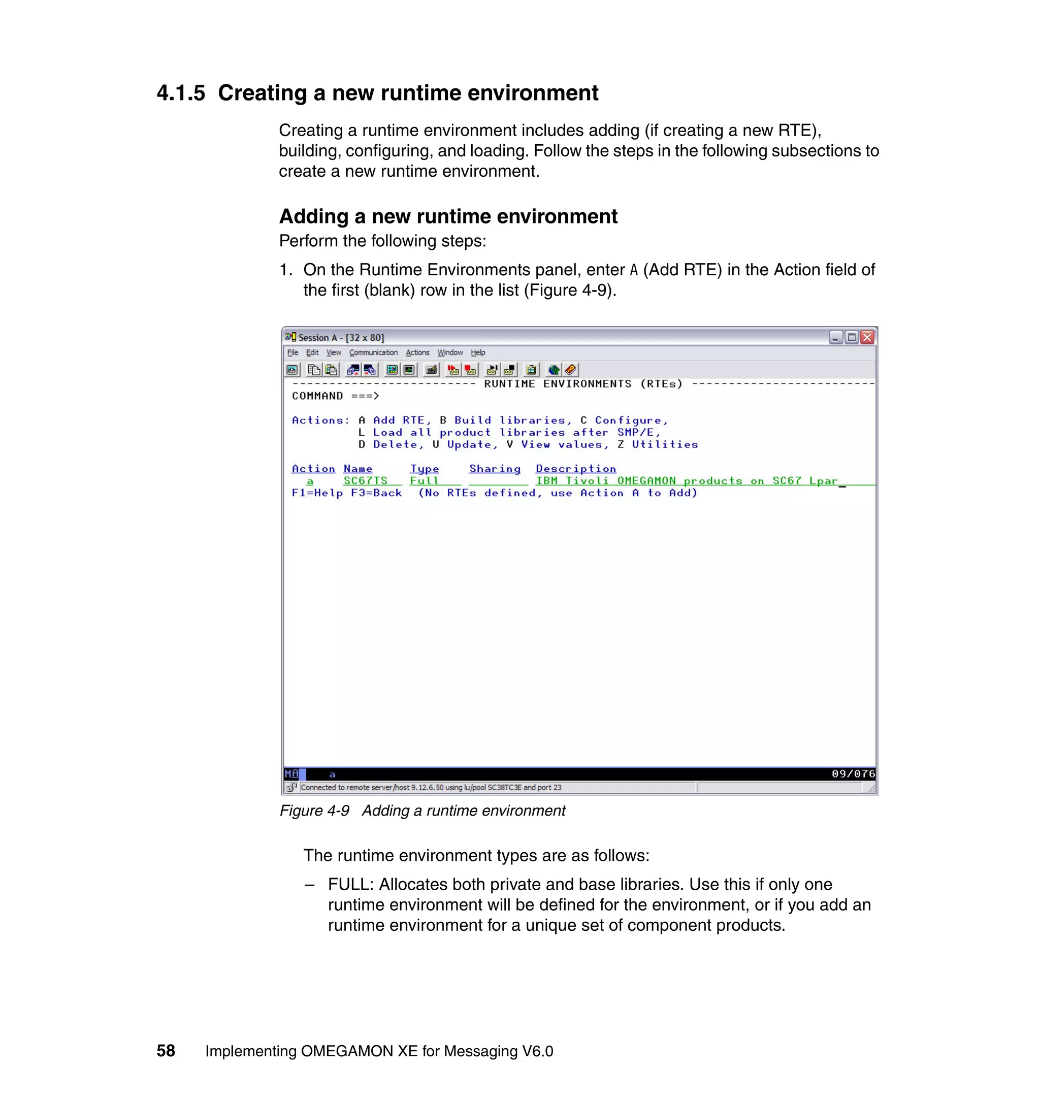 4.1.5 Creating a new runtime environment
              Creating a runtime environment includes adding (if creating a new RTE),
              building, configuring, and loading. Follow the steps in the following subsections to
              create a new runtime environment.

              Adding a new runtime environment
              Perform the following steps:
              1. On the Runtime Environments panel, enter A (Add RTE) in the Action field of
                 the first (blank) row in the list (Figure 4-9).




              Figure 4-9 Adding a runtime environment

                 The runtime environment types are as follows:
                 – FULL: Allocates both private and base libraries. Use this if only one
                   runtime environment will be defined for the environment, or if you add an
                   runtime environment for a unique set of component products.




58   Implementing OMEGAMON XE for Messaging V6.0
 