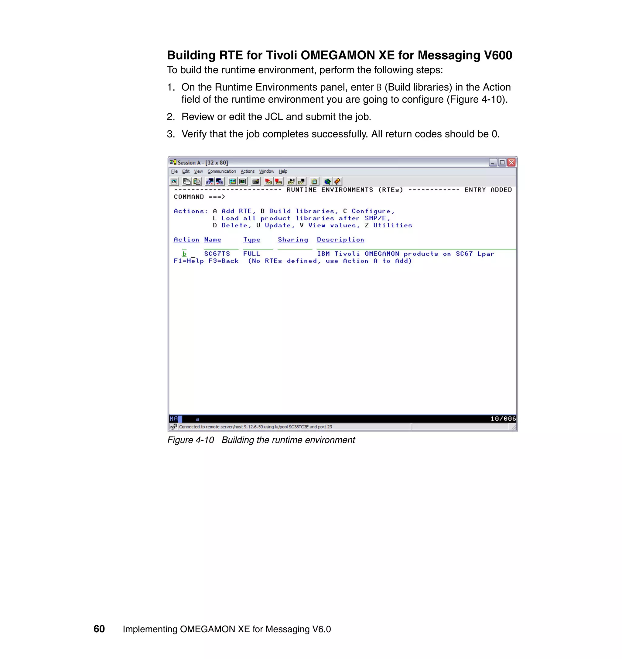 Building RTE for Tivoli OMEGAMON XE for Messaging V600
              To build the runtime environment, perform the following steps:
              1. On the Runtime Environments panel, enter B (Build libraries) in the Action
                 field of the runtime environment you are going to configure (Figure 4-10).
              2. Review or edit the JCL and submit the job.
              3. Verify that the job completes successfully. All return codes should be 0.




              Figure 4-10 Building the runtime environment




60   Implementing OMEGAMON XE for Messaging V6.0
 