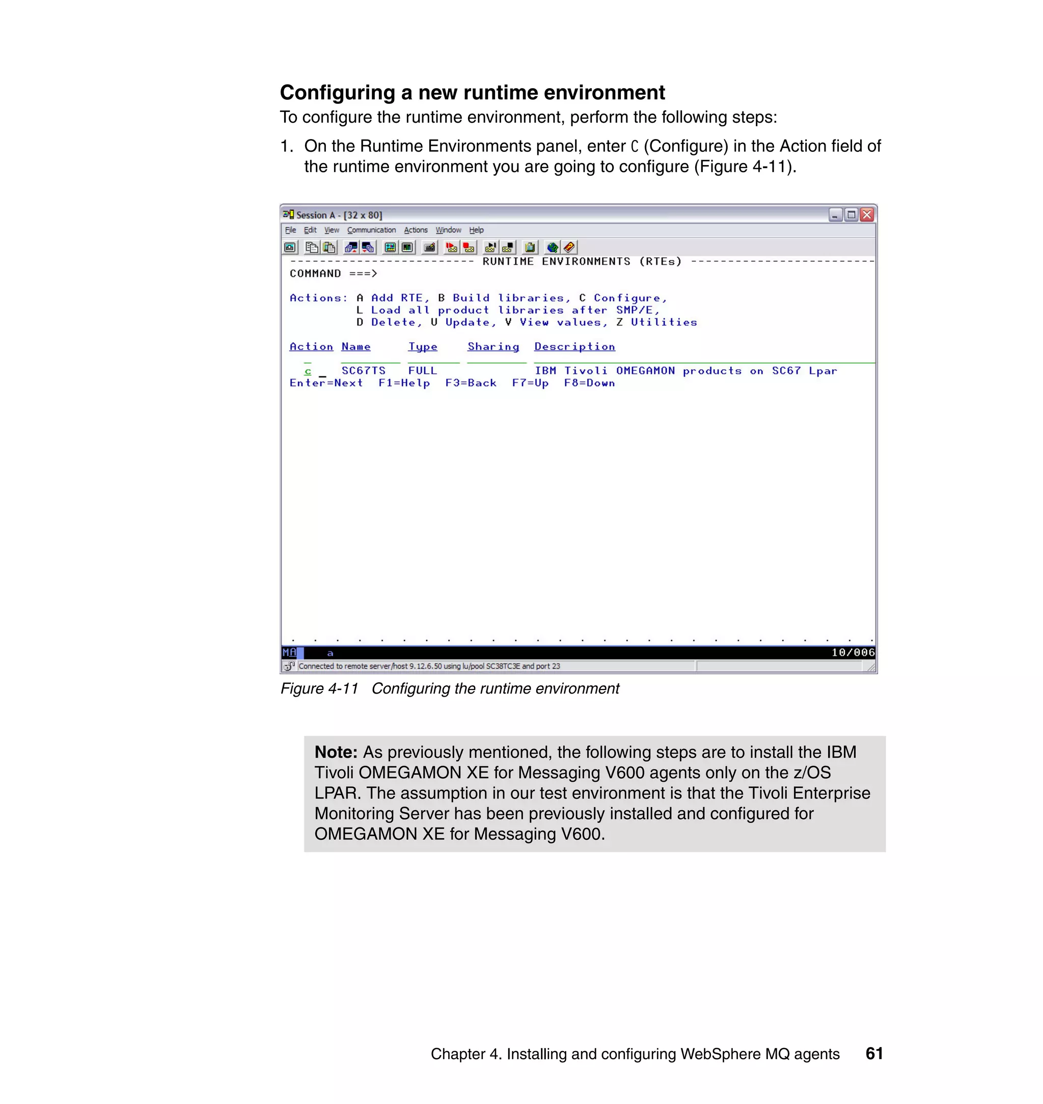 Configuring a new runtime environment
To configure the runtime environment, perform the following steps:
1. On the Runtime Environments panel, enter C (Configure) in the Action field of
   the runtime environment you are going to configure (Figure 4-11).




Figure 4-11 Configuring the runtime environment



    Note: As previously mentioned, the following steps are to install the IBM
    Tivoli OMEGAMON XE for Messaging V600 agents only on the z/OS
    LPAR. The assumption in our test environment is that the Tivoli Enterprise
    Monitoring Server has been previously installed and configured for
    OMEGAMON XE for Messaging V600.




                    Chapter 4. Installing and configuring WebSphere MQ agents   61
 