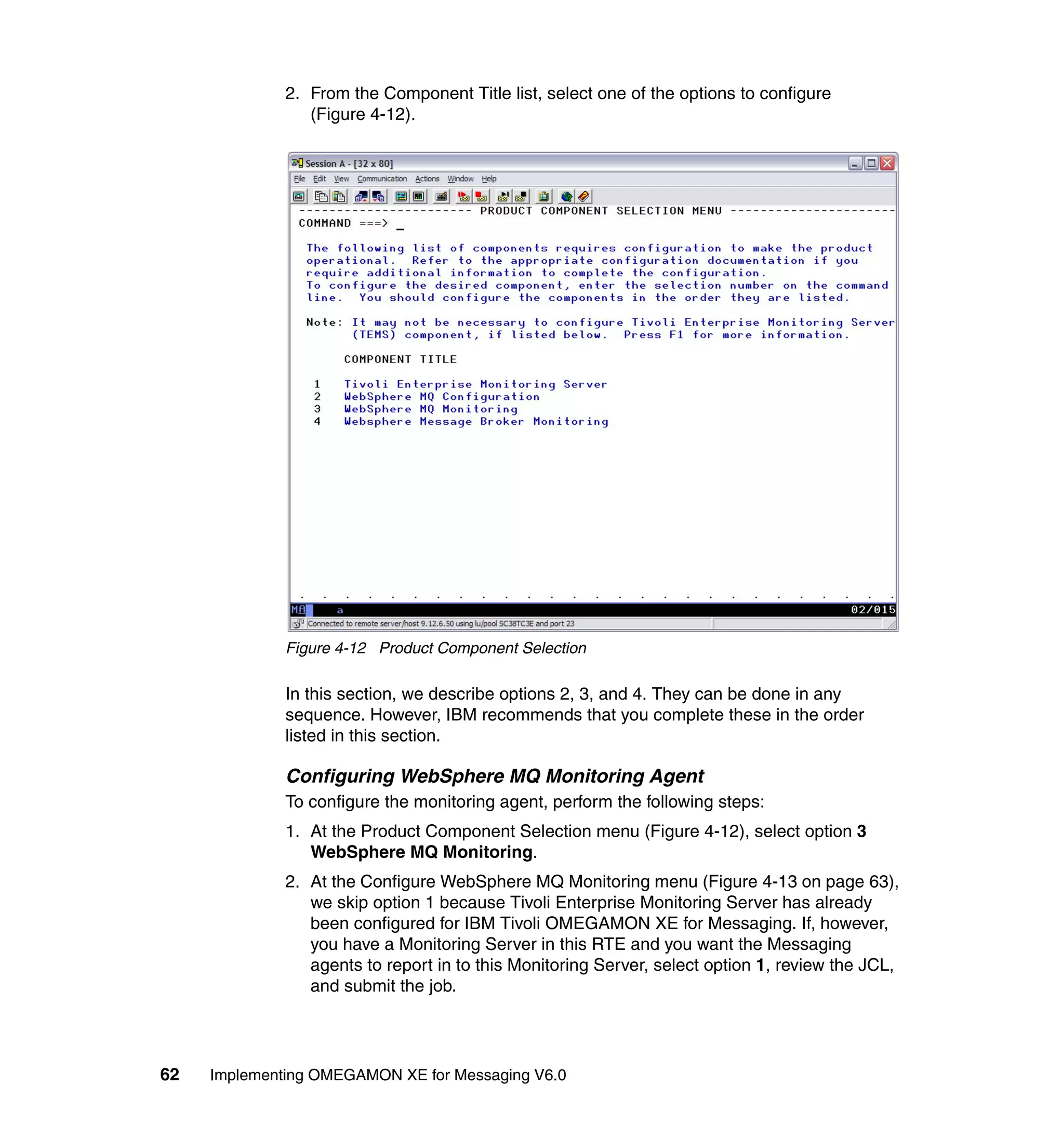 2. From the Component Title list, select one of the options to configure
                 (Figure 4-12).




              Figure 4-12 Product Component Selection

              In this section, we describe options 2, 3, and 4. They can be done in any
              sequence. However, IBM recommends that you complete these in the order
              listed in this section.

              Configuring WebSphere MQ Monitoring Agent
              To configure the monitoring agent, perform the following steps:
              1. At the Product Component Selection menu (Figure 4-12), select option 3
                 WebSphere MQ Monitoring.
              2. At the Configure WebSphere MQ Monitoring menu (Figure 4-13 on page 63),
                 we skip option 1 because Tivoli Enterprise Monitoring Server has already
                 been configured for IBM Tivoli OMEGAMON XE for Messaging. If, however,
                 you have a Monitoring Server in this RTE and you want the Messaging
                 agents to report in to this Monitoring Server, select option 1, review the JCL,
                 and submit the job.




62   Implementing OMEGAMON XE for Messaging V6.0
 