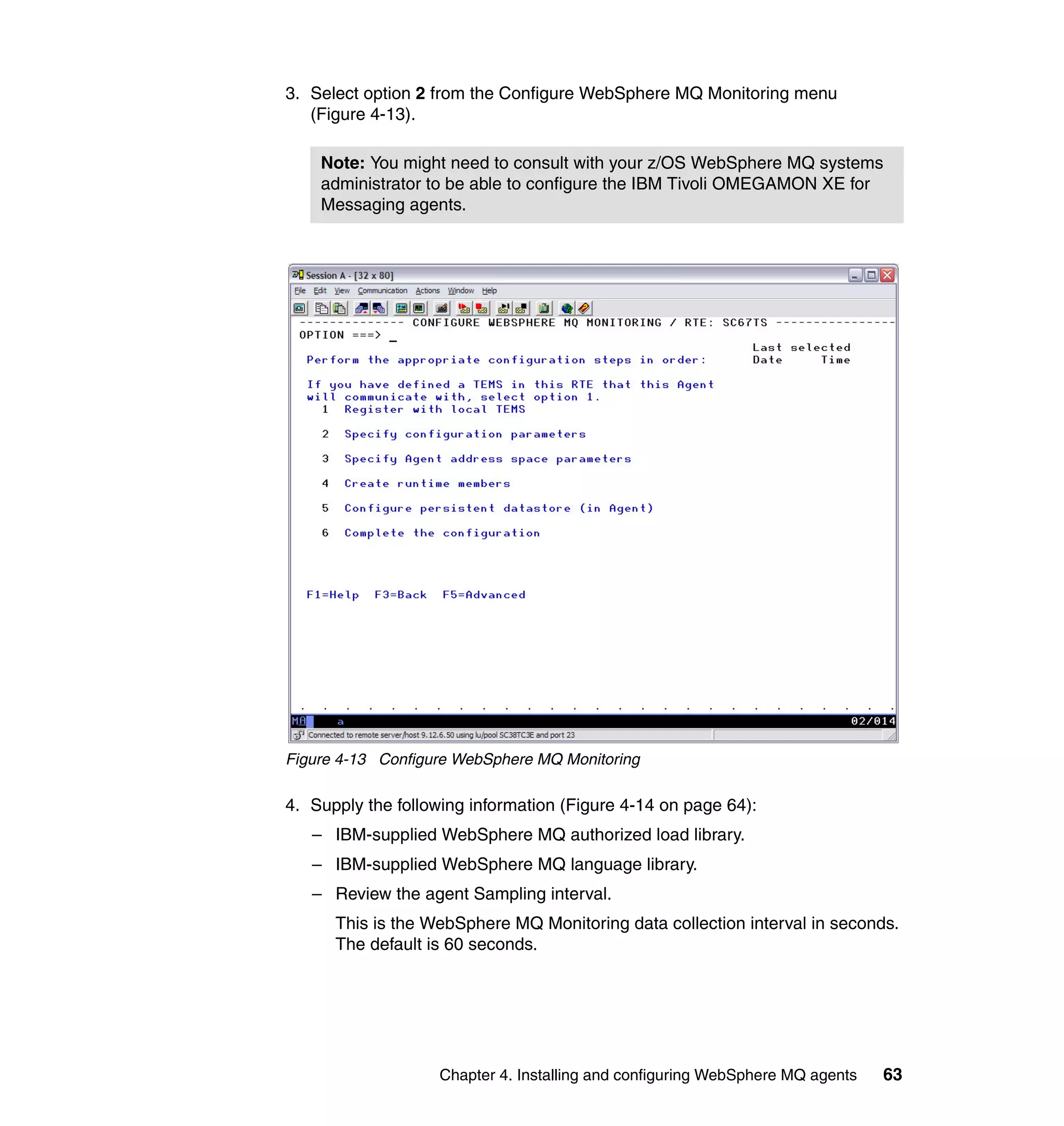 3. Select option 2 from the Configure WebSphere MQ Monitoring menu
   (Figure 4-13).

    Note: You might need to consult with your z/OS WebSphere MQ systems
    administrator to be able to configure the IBM Tivoli OMEGAMON XE for
    Messaging agents.




Figure 4-13 Configure WebSphere MQ Monitoring

4. Supply the following information (Figure 4-14 on page 64):
   – IBM-supplied WebSphere MQ authorized load library.
   – IBM-supplied WebSphere MQ language library.
   – Review the agent Sampling interval.
      This is the WebSphere MQ Monitoring data collection interval in seconds.
      The default is 60 seconds.




                   Chapter 4. Installing and configuring WebSphere MQ agents   63
 