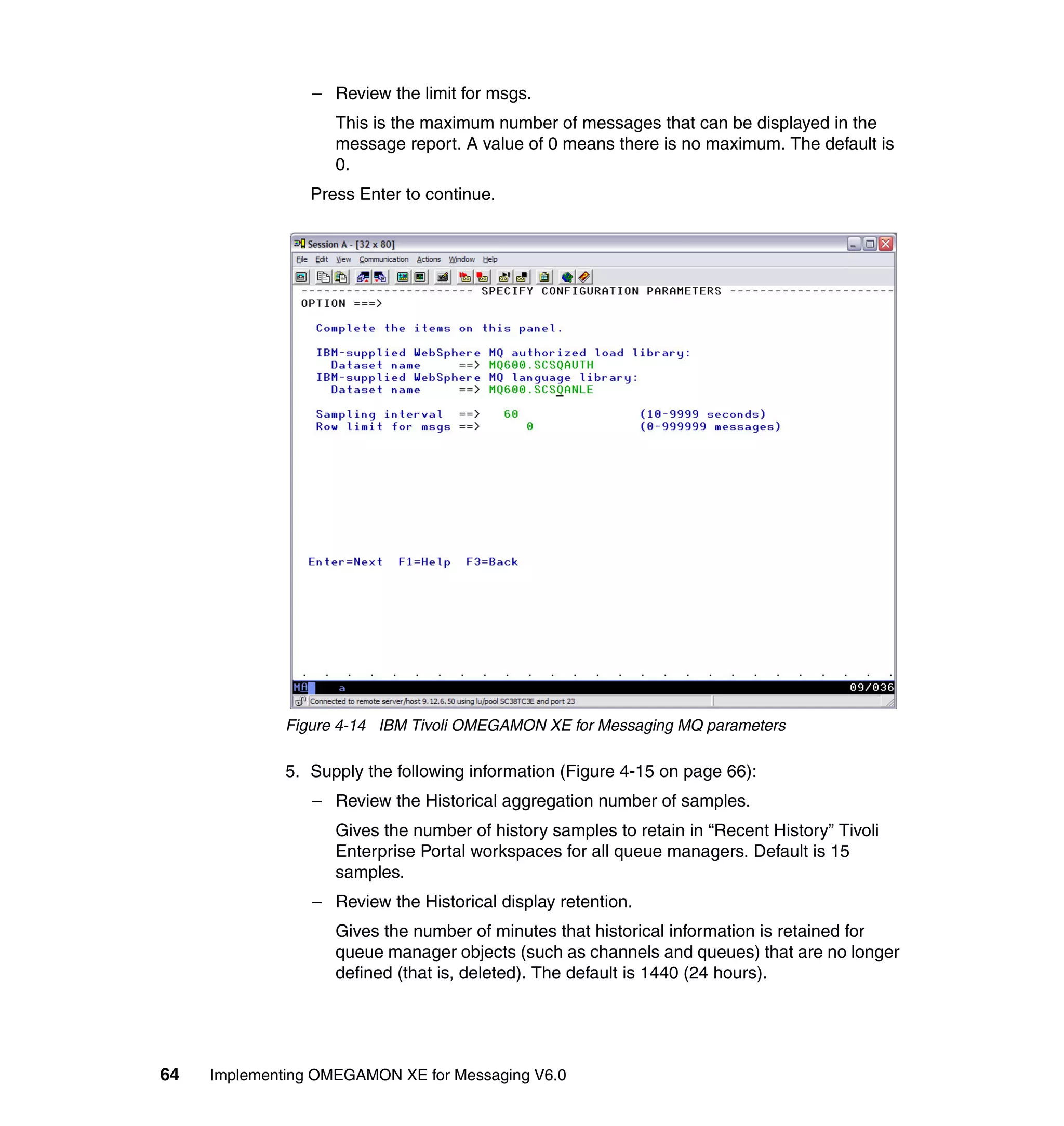 – Review the limit for msgs.
                    This is the maximum number of messages that can be displayed in the
                    message report. A value of 0 means there is no maximum. The default is
                    0.
                 Press Enter to continue.




              Figure 4-14 IBM Tivoli OMEGAMON XE for Messaging MQ parameters

              5. Supply the following information (Figure 4-15 on page 66):
                 – Review the Historical aggregation number of samples.
                    Gives the number of history samples to retain in “Recent History” Tivoli
                    Enterprise Portal workspaces for all queue managers. Default is 15
                    samples.
                 – Review the Historical display retention.
                    Gives the number of minutes that historical information is retained for
                    queue manager objects (such as channels and queues) that are no longer
                    defined (that is, deleted). The default is 1440 (24 hours).




64   Implementing OMEGAMON XE for Messaging V6.0
 