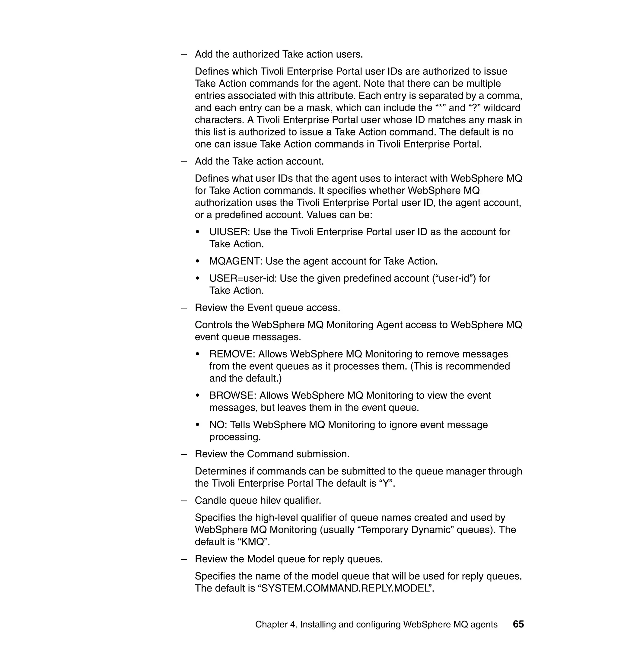 – Add the authorized Take action users.
   Defines which Tivoli Enterprise Portal user IDs are authorized to issue
   Take Action commands for the agent. Note that there can be multiple
   entries associated with this attribute. Each entry is separated by a comma,
   and each entry can be a mask, which can include the “*” and “?” wildcard
   characters. A Tivoli Enterprise Portal user whose ID matches any mask in
   this list is authorized to issue a Take Action command. The default is no
   one can issue Take Action commands in Tivoli Enterprise Portal.
– Add the Take action account.
   Defines what user IDs that the agent uses to interact with WebSphere MQ
   for Take Action commands. It specifies whether WebSphere MQ
   authorization uses the Tivoli Enterprise Portal user ID, the agent account,
   or a predefined account. Values can be:
   •   UIUSER: Use the Tivoli Enterprise Portal user ID as the account for
       Take Action.
   •   MQAGENT: Use the agent account for Take Action.
   •   USER=user-id: Use the given predefined account (“user-id”) for
       Take Action.
– Review the Event queue access.
   Controls the WebSphere MQ Monitoring Agent access to WebSphere MQ
   event queue messages.
   •   REMOVE: Allows WebSphere MQ Monitoring to remove messages
       from the event queues as it processes them. (This is recommended
       and the default.)
   •   BROWSE: Allows WebSphere MQ Monitoring to view the event
       messages, but leaves them in the event queue.
   •   NO: Tells WebSphere MQ Monitoring to ignore event message
       processing.
– Review the Command submission.
   Determines if commands can be submitted to the queue manager through
   the Tivoli Enterprise Portal The default is “Y”.
– Candle queue hilev qualifier.
   Specifies the high-level qualifier of queue names created and used by
   WebSphere MQ Monitoring (usually “Temporary Dynamic” queues). The
   default is “KMQ”.
– Review the Model queue for reply queues.
   Specifies the name of the model queue that will be used for reply queues.
   The default is “SYSTEM.COMMAND.REPLY.MODEL”.


                 Chapter 4. Installing and configuring WebSphere MQ agents   65
 