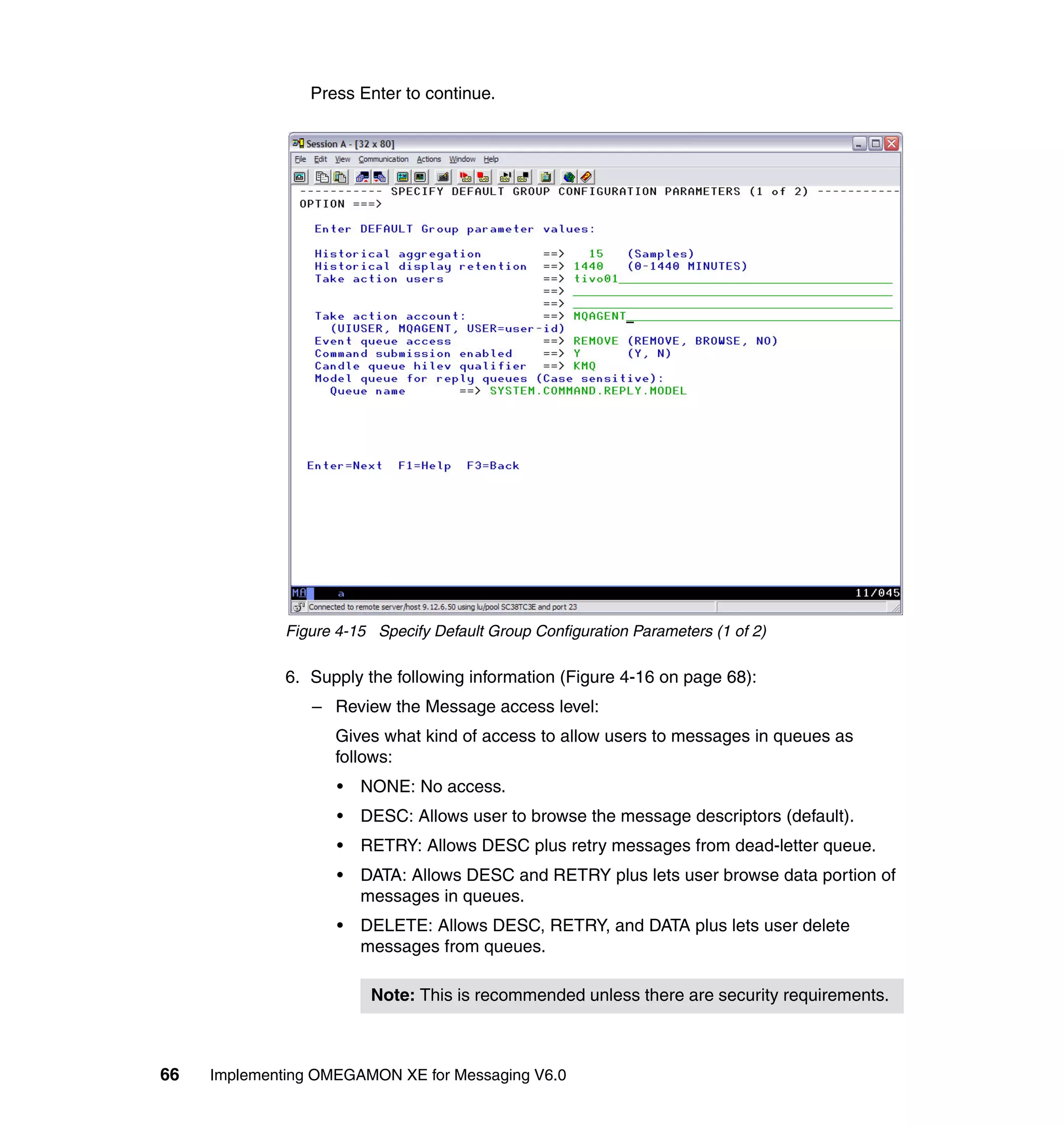 Press Enter to continue.




              Figure 4-15 Specify Default Group Configuration Parameters (1 of 2)

              6. Supply the following information (Figure 4-16 on page 68):
                 – Review the Message access level:
                    Gives what kind of access to allow users to messages in queues as
                    follows:
                     •   NONE: No access.
                     •   DESC: Allows user to browse the message descriptors (default).
                     •   RETRY: Allows DESC plus retry messages from dead-letter queue.
                     •   DATA: Allows DESC and RETRY plus lets user browse data portion of
                         messages in queues.
                     •   DELETE: Allows DESC, RETRY, and DATA plus lets user delete
                         messages from queues.

                          Note: This is recommended unless there are security requirements.



66   Implementing OMEGAMON XE for Messaging V6.0
 