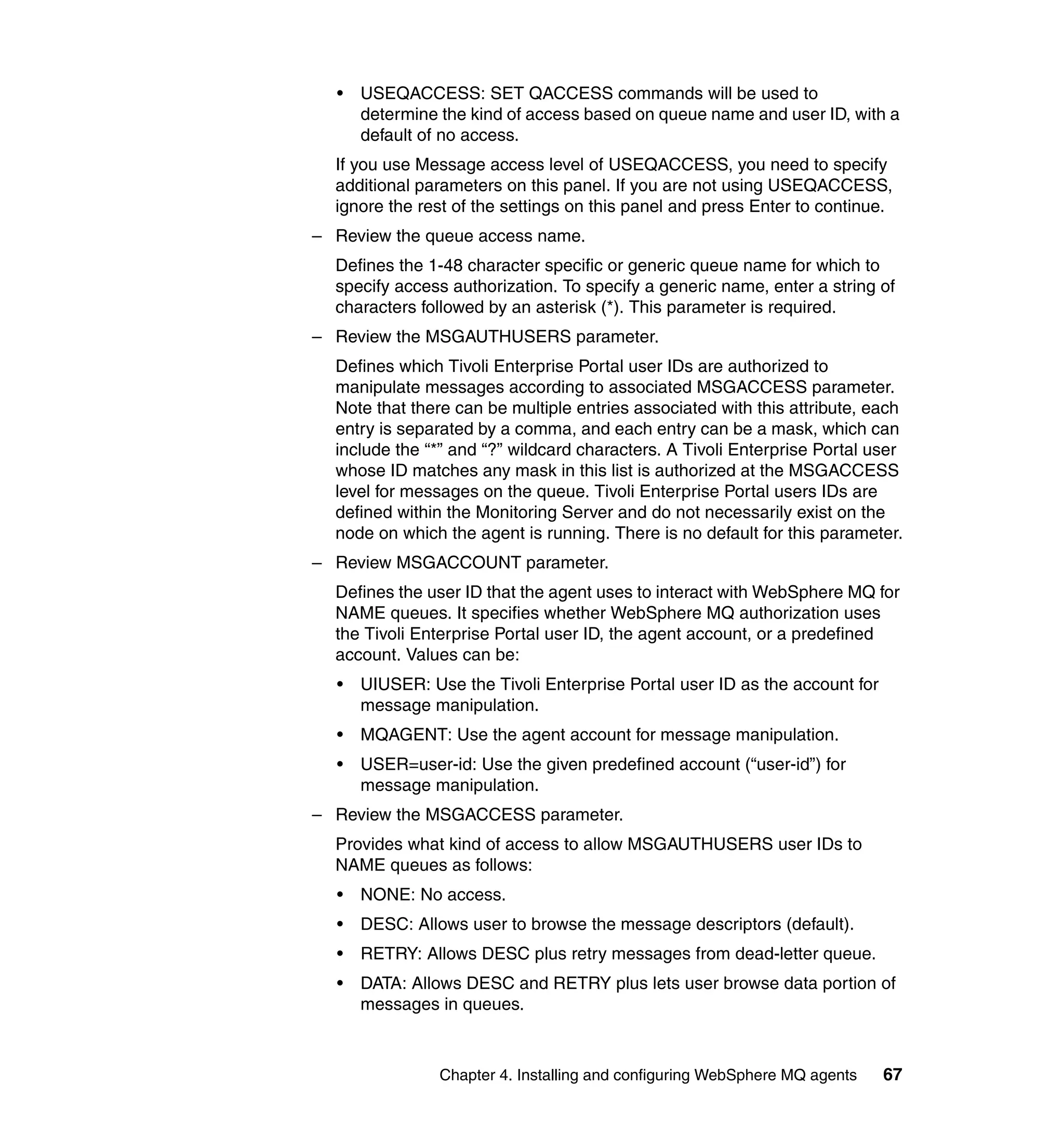 •   USEQACCESS: SET QACCESS commands will be used to
      determine the kind of access based on queue name and user ID, with a
      default of no access.
  If you use Message access level of USEQACCESS, you need to specify
  additional parameters on this panel. If you are not using USEQACCESS,
  ignore the rest of the settings on this panel and press Enter to continue.
– Review the queue access name.
  Defines the 1-48 character specific or generic queue name for which to
  specify access authorization. To specify a generic name, enter a string of
  characters followed by an asterisk (*). This parameter is required.
– Review the MSGAUTHUSERS parameter.
  Defines which Tivoli Enterprise Portal user IDs are authorized to
  manipulate messages according to associated MSGACCESS parameter.
  Note that there can be multiple entries associated with this attribute, each
  entry is separated by a comma, and each entry can be a mask, which can
  include the “*” and “?” wildcard characters. A Tivoli Enterprise Portal user
  whose ID matches any mask in this list is authorized at the MSGACCESS
  level for messages on the queue. Tivoli Enterprise Portal users IDs are
  defined within the Monitoring Server and do not necessarily exist on the
  node on which the agent is running. There is no default for this parameter.
– Review MSGACCOUNT parameter.
  Defines the user ID that the agent uses to interact with WebSphere MQ for
  NAME queues. It specifies whether WebSphere MQ authorization uses
  the Tivoli Enterprise Portal user ID, the agent account, or a predefined
  account. Values can be:
  •   UIUSER: Use the Tivoli Enterprise Portal user ID as the account for
      message manipulation.
  •   MQAGENT: Use the agent account for message manipulation.
  •   USER=user-id: Use the given predefined account (“user-id”) for
      message manipulation.
– Review the MSGACCESS parameter.
  Provides what kind of access to allow MSGAUTHUSERS user IDs to
  NAME queues as follows:
  •   NONE: No access.
  •   DESC: Allows user to browse the message descriptors (default).
  •   RETRY: Allows DESC plus retry messages from dead-letter queue.
  •   DATA: Allows DESC and RETRY plus lets user browse data portion of
      messages in queues.



                Chapter 4. Installing and configuring WebSphere MQ agents   67
 