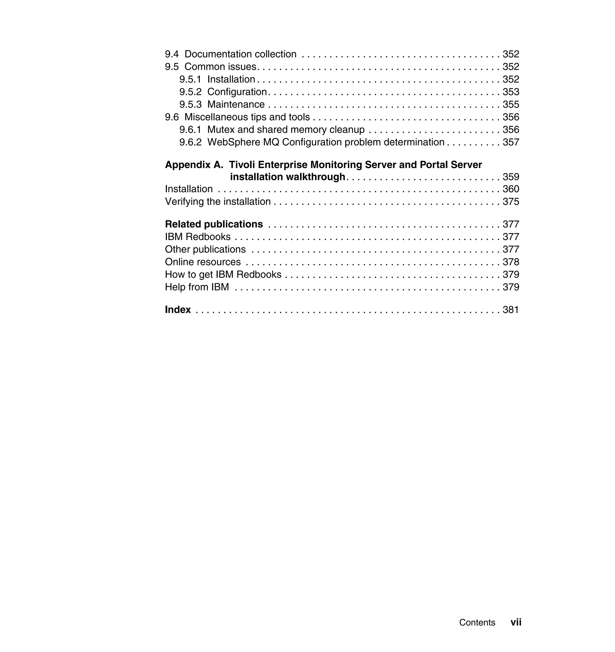 9.4 Documentation collection . . . . . . . . . . . . . . . . . . . . . . . . . . . . . . . . . . . . 352
9.5 Common issues. . . . . . . . . . . . . . . . . . . . . . . . . . . . . . . . . . . . . . . . . . . . 352
   9.5.1 Installation . . . . . . . . . . . . . . . . . . . . . . . . . . . . . . . . . . . . . . . . . . . . 352
   9.5.2 Configuration . . . . . . . . . . . . . . . . . . . . . . . . . . . . . . . . . . . . . . . . . . 353
   9.5.3 Maintenance . . . . . . . . . . . . . . . . . . . . . . . . . . . . . . . . . . . . . . . . . . 355
9.6 Miscellaneous tips and tools . . . . . . . . . . . . . . . . . . . . . . . . . . . . . . . . . . 356
   9.6.1 Mutex and shared memory cleanup . . . . . . . . . . . . . . . . . . . . . . . . 356
   9.6.2 WebSphere MQ Configuration problem determination . . . . . . . . . . 357

Appendix A. Tivoli Enterprise Monitoring Server and Portal Server
                 installation walkthrough. . . . . . . . . . . . . . . . . . . . . . . . . . . . 359
Installation . . . . . . . . . . . . . . . . . . . . . . . . . . . . . . . . . . . . . . . . . . . . . . . . . . . 360
Verifying the installation . . . . . . . . . . . . . . . . . . . . . . . . . . . . . . . . . . . . . . . . . 375

Related publications . . . . . . . . . . . . . . . . . . . . . . . . . . . . . . . . . . . . . . . . . . 377
IBM Redbooks . . . . . . . . . . . . . . . . . . . . . . . . . . . . . . . . . . . . . . . . . . . . . . . . 377
Other publications . . . . . . . . . . . . . . . . . . . . . . . . . . . . . . . . . . . . . . . . . . . . . 377
Online resources . . . . . . . . . . . . . . . . . . . . . . . . . . . . . . . . . . . . . . . . . . . . . . 378
How to get IBM Redbooks . . . . . . . . . . . . . . . . . . . . . . . . . . . . . . . . . . . . . . . 379
Help from IBM . . . . . . . . . . . . . . . . . . . . . . . . . . . . . . . . . . . . . . . . . . . . . . . . 379

Index . . . . . . . . . . . . . . . . . . . . . . . . . . . . . . . . . . . . . . . . . . . . . . . . . . . . . . . 381




                                                                                                  Contents          vii
 