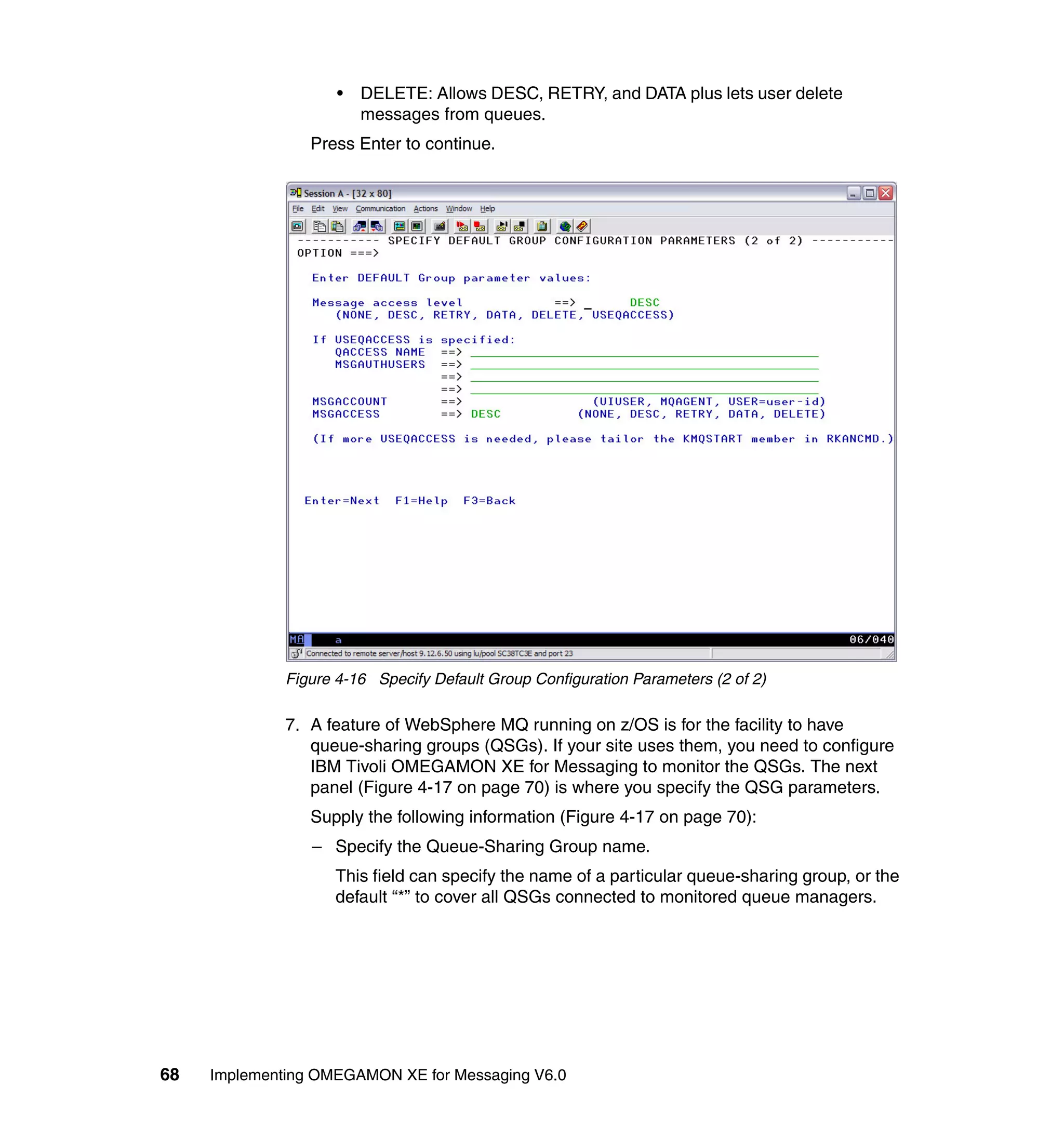 •   DELETE: Allows DESC, RETRY, and DATA plus lets user delete
                         messages from queues.
                 Press Enter to continue.




              Figure 4-16 Specify Default Group Configuration Parameters (2 of 2)

              7. A feature of WebSphere MQ running on z/OS is for the facility to have
                 queue-sharing groups (QSGs). If your site uses them, you need to configure
                 IBM Tivoli OMEGAMON XE for Messaging to monitor the QSGs. The next
                 panel (Figure 4-17 on page 70) is where you specify the QSG parameters.
                 Supply the following information (Figure 4-17 on page 70):
                 – Specify the Queue-Sharing Group name.
                    This field can specify the name of a particular queue-sharing group, or the
                    default “*” to cover all QSGs connected to monitored queue managers.




68   Implementing OMEGAMON XE for Messaging V6.0
 