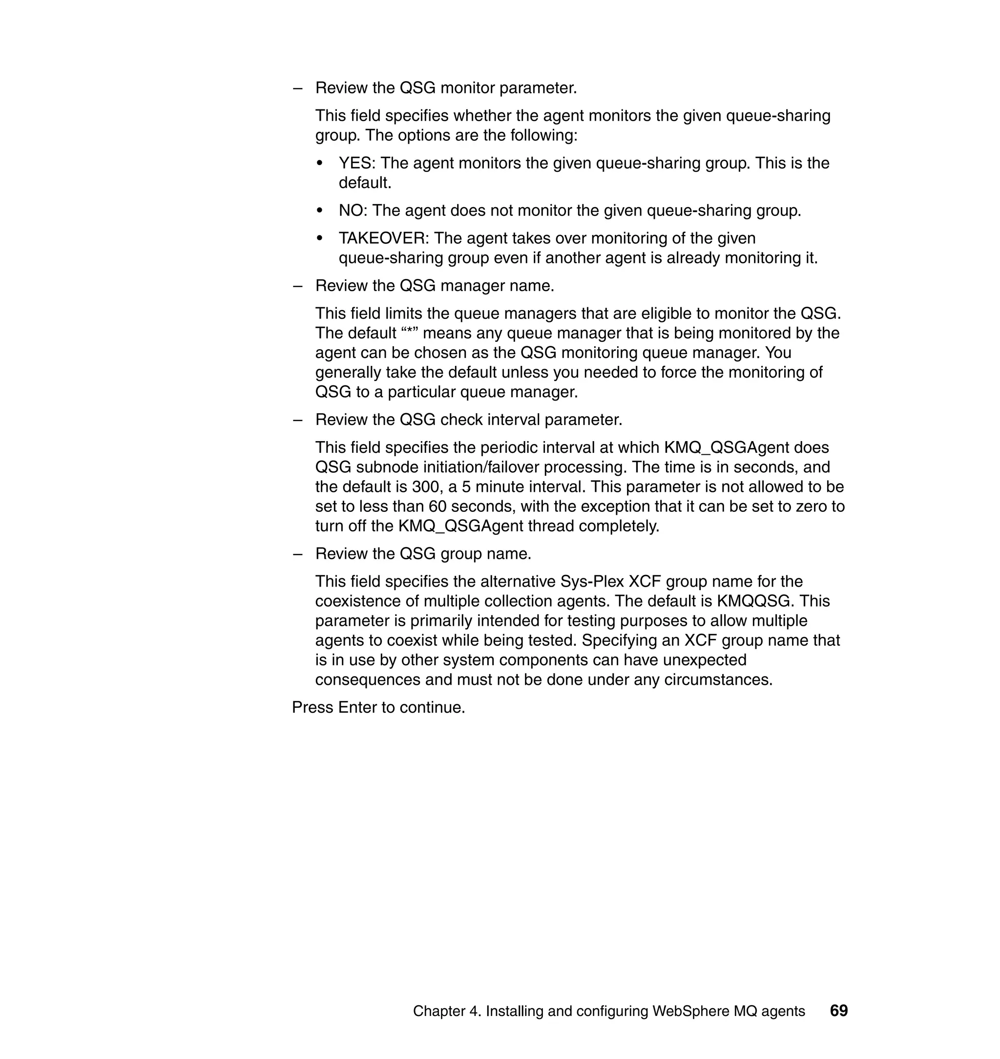 – Review the QSG monitor parameter.
   This field specifies whether the agent monitors the given queue-sharing
   group. The options are the following:
   •   YES: The agent monitors the given queue-sharing group. This is the
       default.
   •   NO: The agent does not monitor the given queue-sharing group.
   •   TAKEOVER: The agent takes over monitoring of the given
       queue-sharing group even if another agent is already monitoring it.
– Review the QSG manager name.
   This field limits the queue managers that are eligible to monitor the QSG.
   The default “*” means any queue manager that is being monitored by the
   agent can be chosen as the QSG monitoring queue manager. You
   generally take the default unless you needed to force the monitoring of
   QSG to a particular queue manager.
– Review the QSG check interval parameter.
   This field specifies the periodic interval at which KMQ_QSGAgent does
   QSG subnode initiation/failover processing. The time is in seconds, and
   the default is 300, a 5 minute interval. This parameter is not allowed to be
   set to less than 60 seconds, with the exception that it can be set to zero to
   turn off the KMQ_QSGAgent thread completely.
– Review the QSG group name.
   This field specifies the alternative Sys-Plex XCF group name for the
   coexistence of multiple collection agents. The default is KMQQSG. This
   parameter is primarily intended for testing purposes to allow multiple
   agents to coexist while being tested. Specifying an XCF group name that
   is in use by other system components can have unexpected
   consequences and must not be done under any circumstances.
Press Enter to continue.




                 Chapter 4. Installing and configuring WebSphere MQ agents   69
 