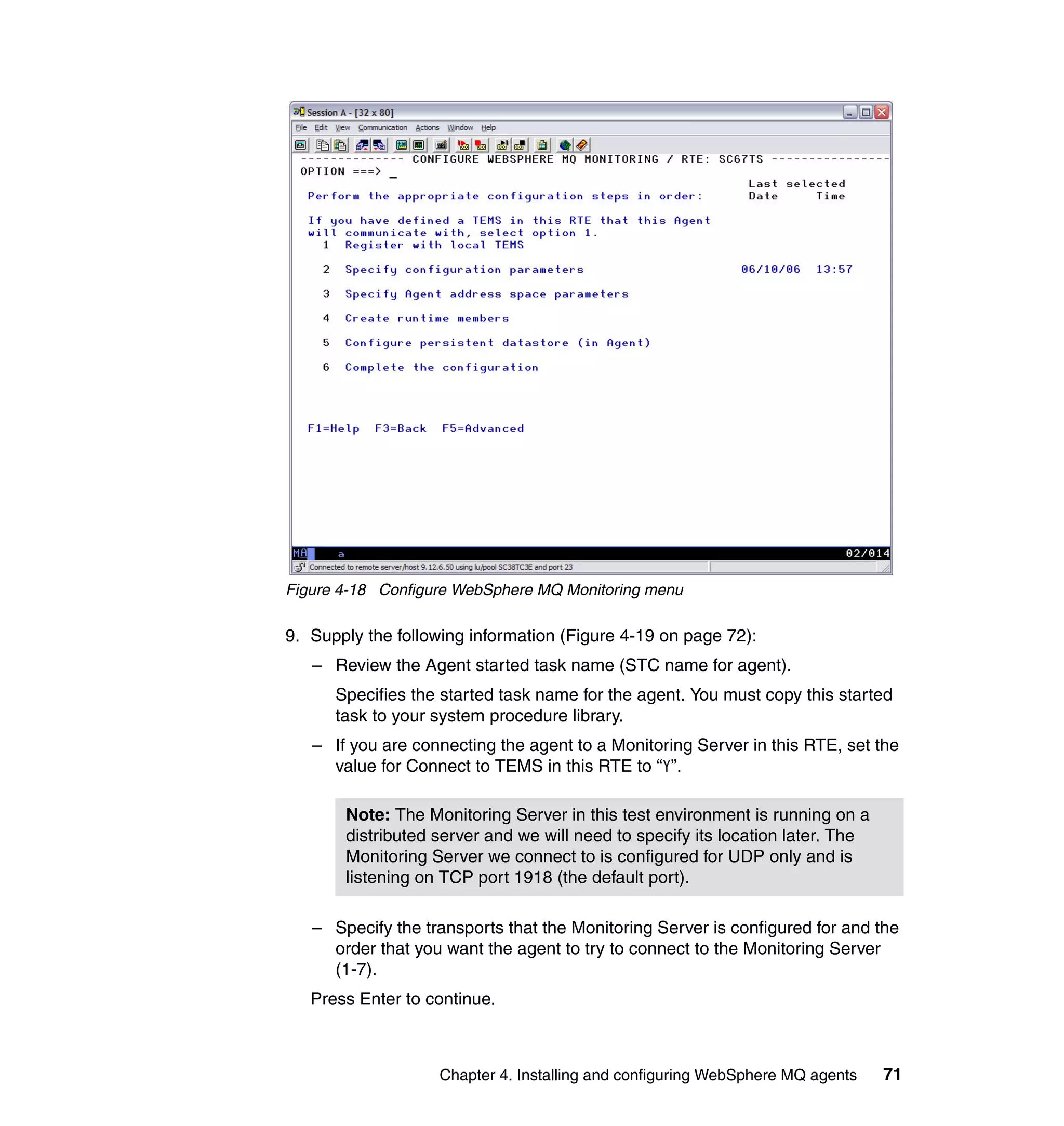 Figure 4-18 Configure WebSphere MQ Monitoring menu

9. Supply the following information (Figure 4-19 on page 72):
   – Review the Agent started task name (STC name for agent).
      Specifies the started task name for the agent. You must copy this started
      task to your system procedure library.
   – If you are connecting the agent to a Monitoring Server in this RTE, set the
     value for Connect to TEMS in this RTE to “Y”.

       Note: The Monitoring Server in this test environment is running on a
       distributed server and we will need to specify its location later. The
       Monitoring Server we connect to is configured for UDP only and is
       listening on TCP port 1918 (the default port).

   – Specify the transports that the Monitoring Server is configured for and the
     order that you want the agent to try to connect to the Monitoring Server
     (1-7).
   Press Enter to continue.



                   Chapter 4. Installing and configuring WebSphere MQ agents    71
 