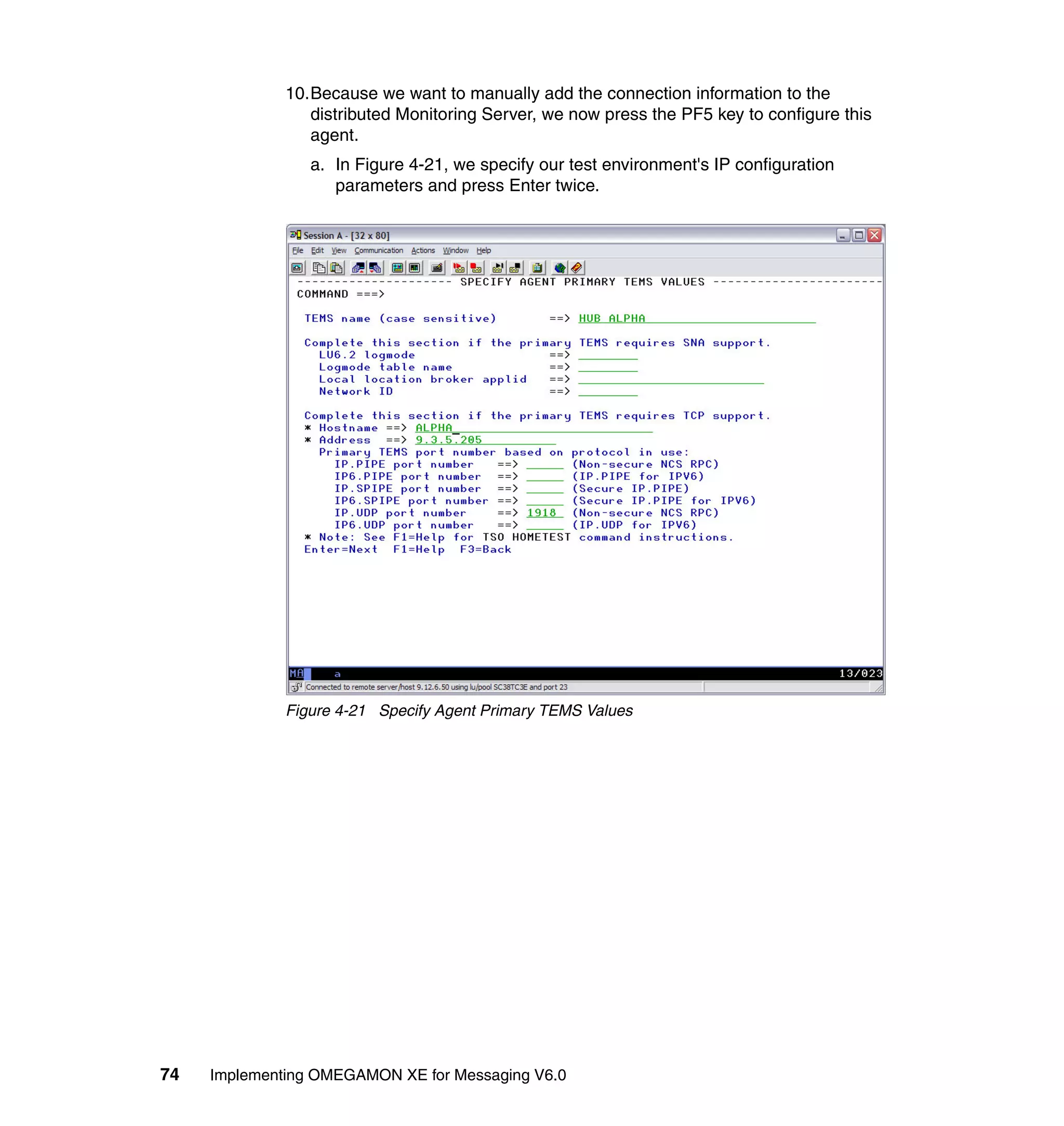 10.Because we want to manually add the connection information to the
                 distributed Monitoring Server, we now press the PF5 key to configure this
                 agent.
                 a. In Figure 4-21, we specify our test environment's IP configuration
                    parameters and press Enter twice.




              Figure 4-21 Specify Agent Primary TEMS Values




74   Implementing OMEGAMON XE for Messaging V6.0
 