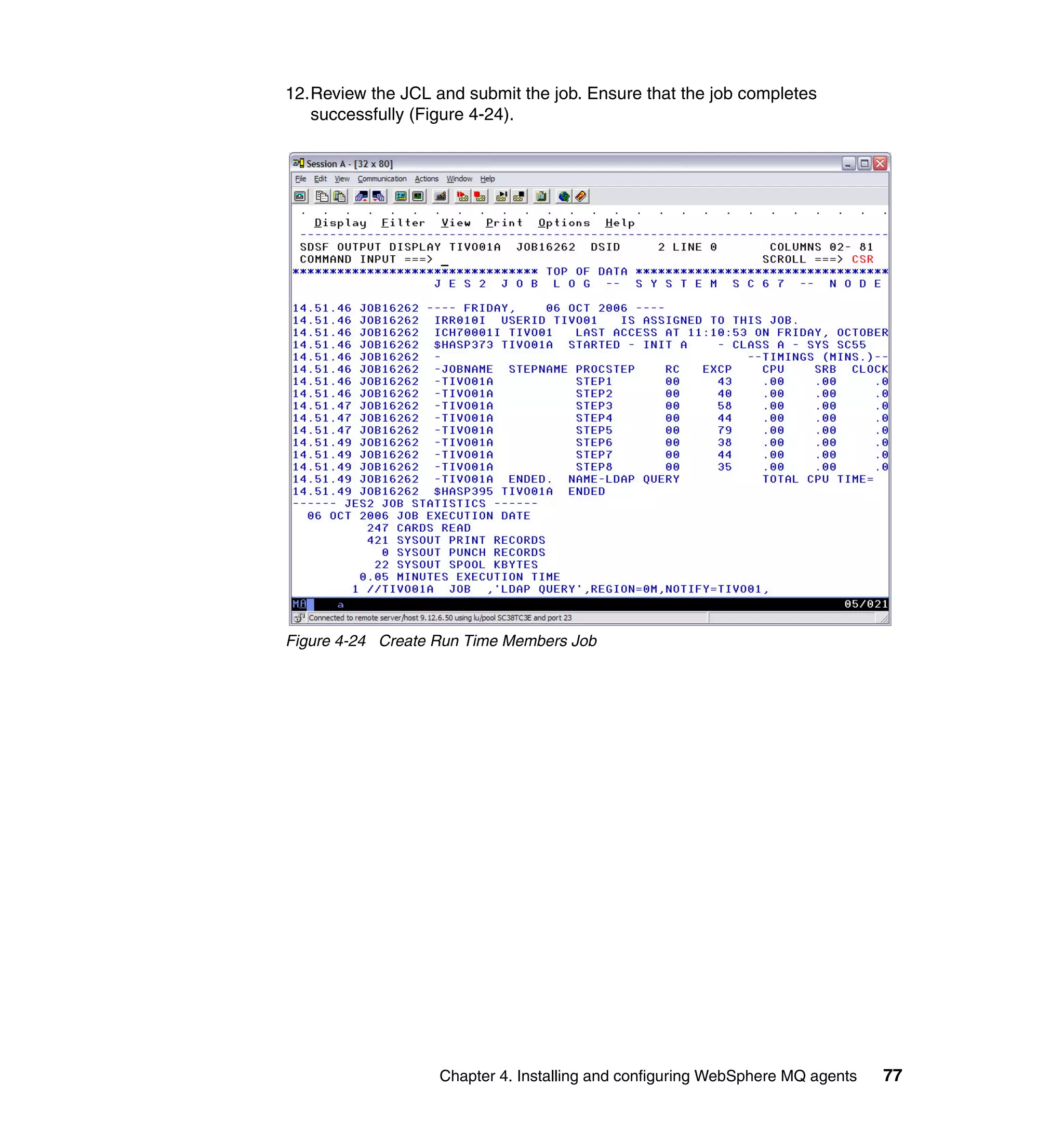 12.Review the JCL and submit the job. Ensure that the job completes
   successfully (Figure 4-24).




Figure 4-24 Create Run Time Members Job




                   Chapter 4. Installing and configuring WebSphere MQ agents   77
 