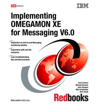 Front cover


Implementing
OMEGAMON XE
for Messaging V6.0
Implement an end-to-end Messaging
monitoring solution

Experiment with real-life
scenarios

Learn troubleshooting
tips and best practices




                                                     Dave Cannon
                                                  Michael Greaves
                                                    John Vasquez
                                                  Mark Verplaetse
                                                       Bart Jacob



ibm.com/redbooks
 