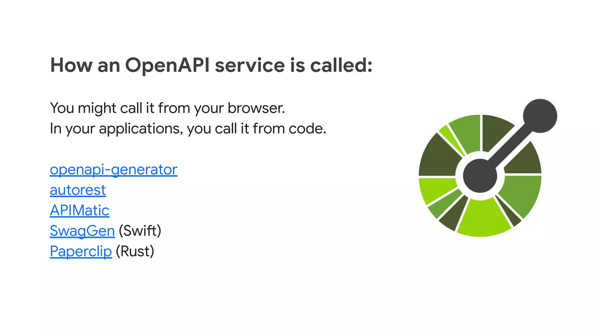 How an OpenAPI service is called:
You might call it from your browser.
In your applications, you call it from code.
openapi-generator
autorest
APIMatic
SwagGen (Swift)
Paperclip (Rust)
 