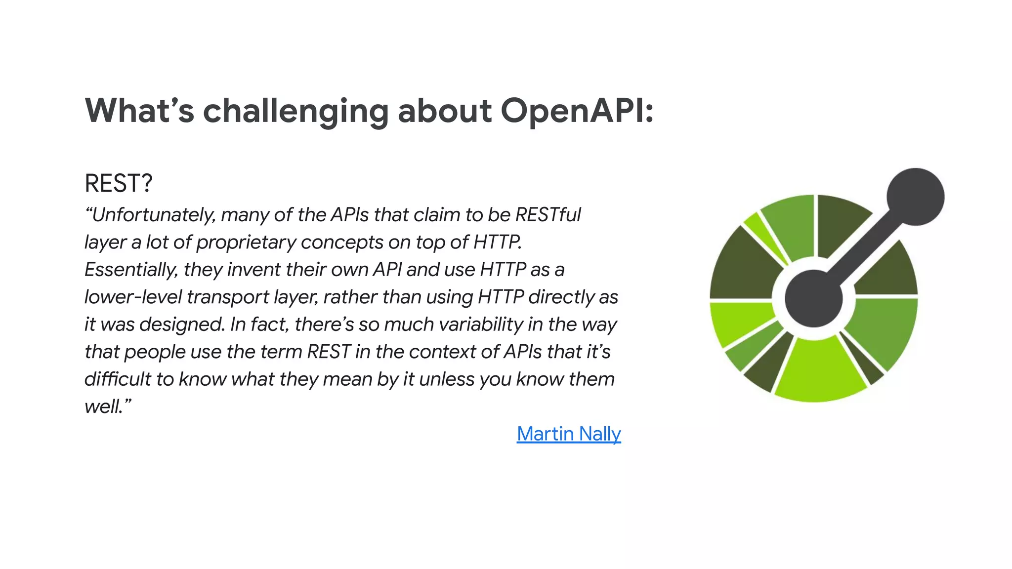 What&rsquo;s challenging about OpenAPI:
REST?
&ldquo;Unfortunately, many of the APIs that claim to be RESTful
layer a lot of proprietary concepts on top of HTTP.
Essentially, they invent their own API and use HTTP as a
lower-level transport layer, rather than using HTTP directly as
it was designed. In fact, there&rsquo;s so much variability in the way
that people use the term REST in the context of APIs that it&rsquo;s
difficult to know what they mean by it unless you know them
well.&rdquo;
Martin Nally
 