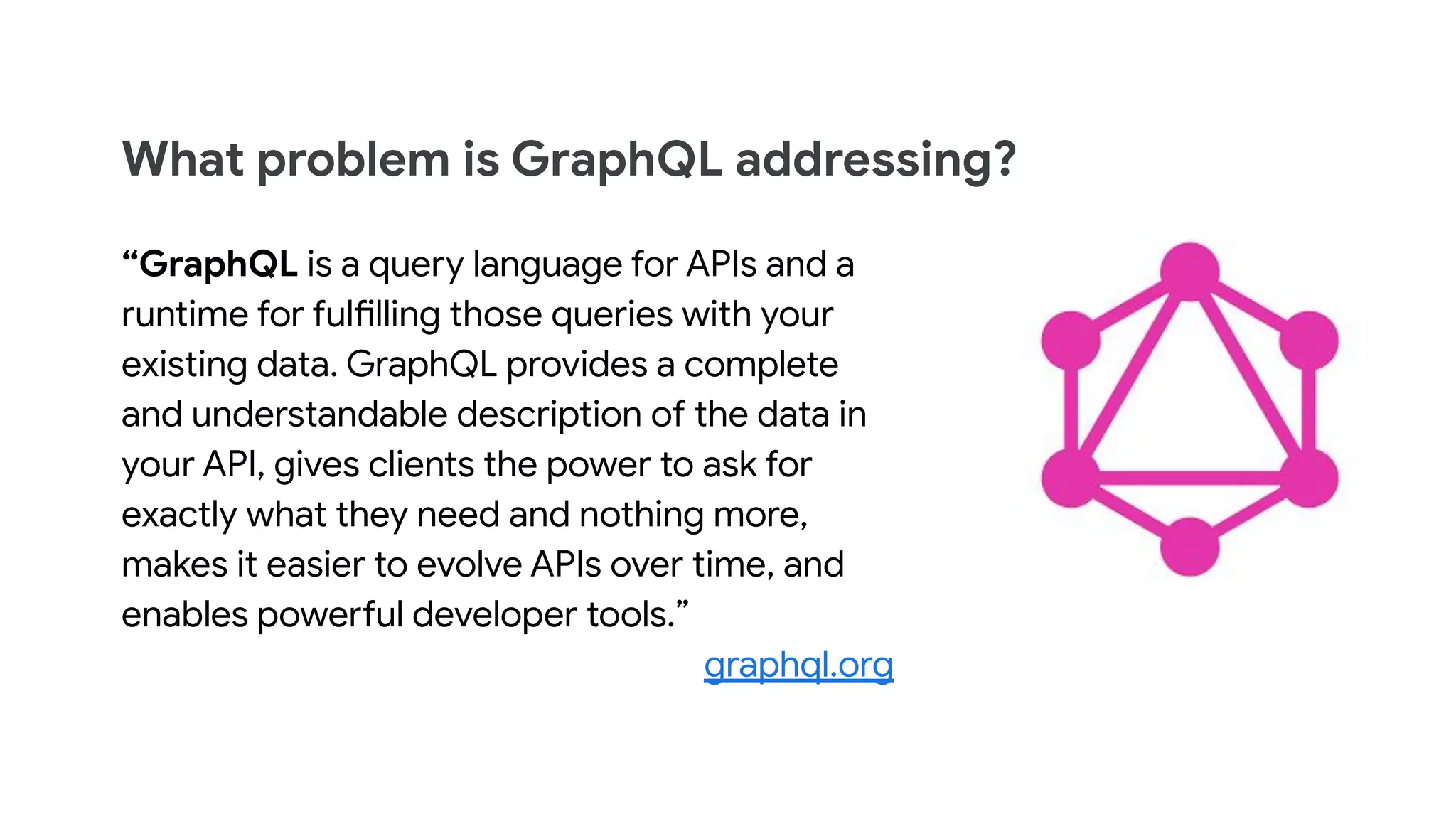 What problem is GraphQL addressing?
&ldquo;GraphQL is a query language for APIs and a
runtime for fulfilling those queries with your
existing data. GraphQL provides a complete
and understandable description of the data in
your API, gives clients the power to ask for
exactly what they need and nothing more,
makes it easier to evolve APIs over time, and
enables powerful developer tools.&rdquo;
graphql.org
 