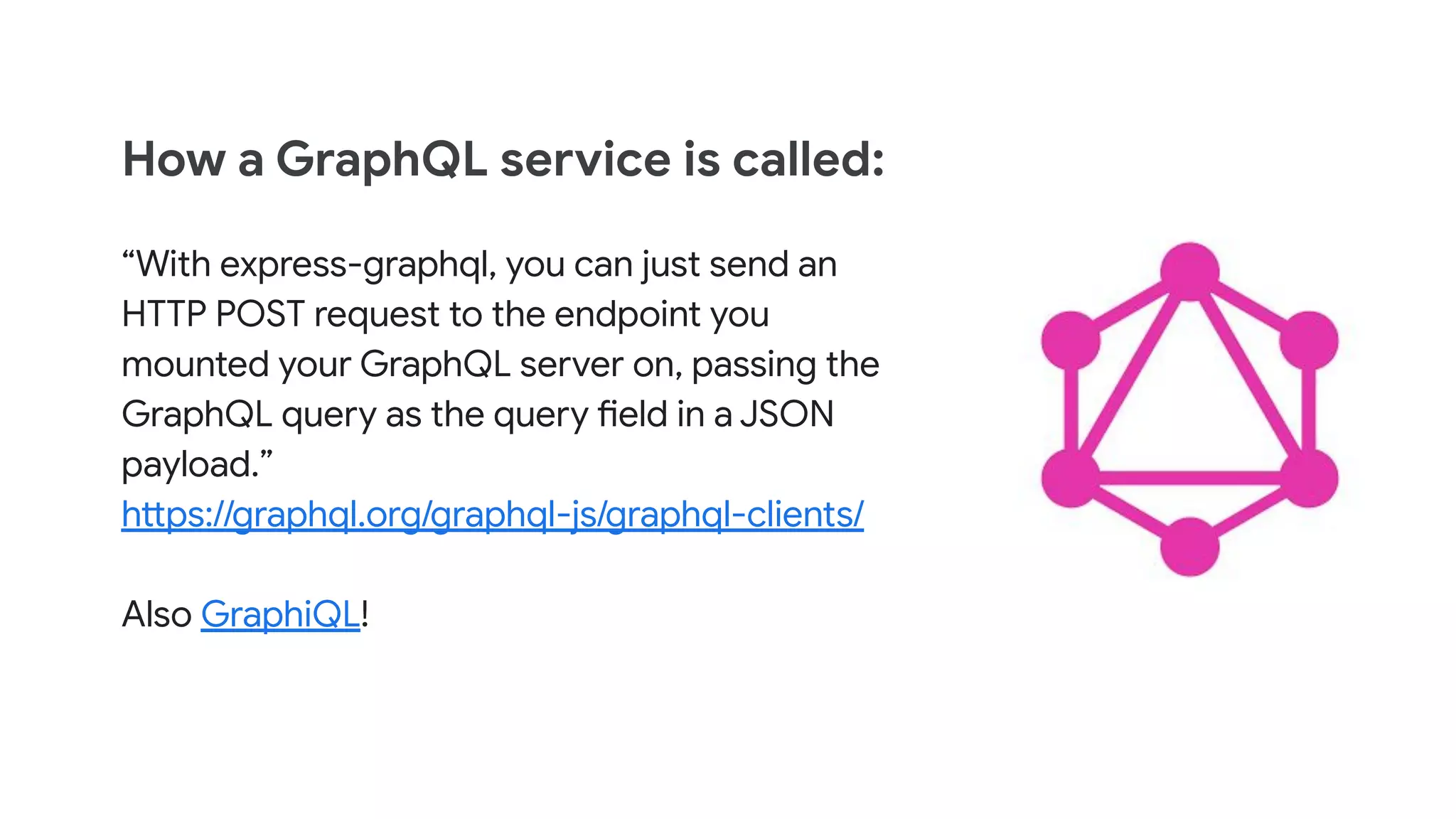 How a GraphQL service is called:
&ldquo;With express-graphql, you can just send an
HTTP POST request to the endpoint you
mounted your GraphQL server on, passing the
GraphQL query as the query field in a JSON
payload.&rdquo;
https://graphql.org/graphql-js/graphql-clients/
Also GraphiQL!
 
