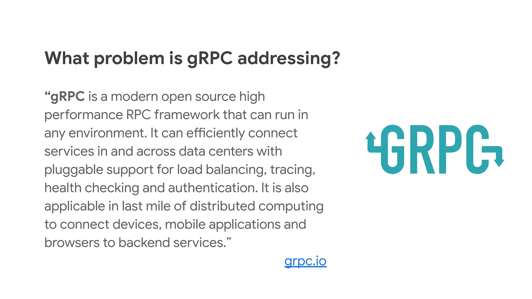 What problem is gRPC addressing?
&ldquo;gRPC is a modern open source high
performance RPC framework that can run in
any environment. It can efficiently connect
services in and across data centers with
pluggable support for load balancing, tracing,
health checking and authentication. It is also
applicable in last mile of distributed computing
to connect devices, mobile applications and
browsers to backend services.&rdquo;
grpc.io
 