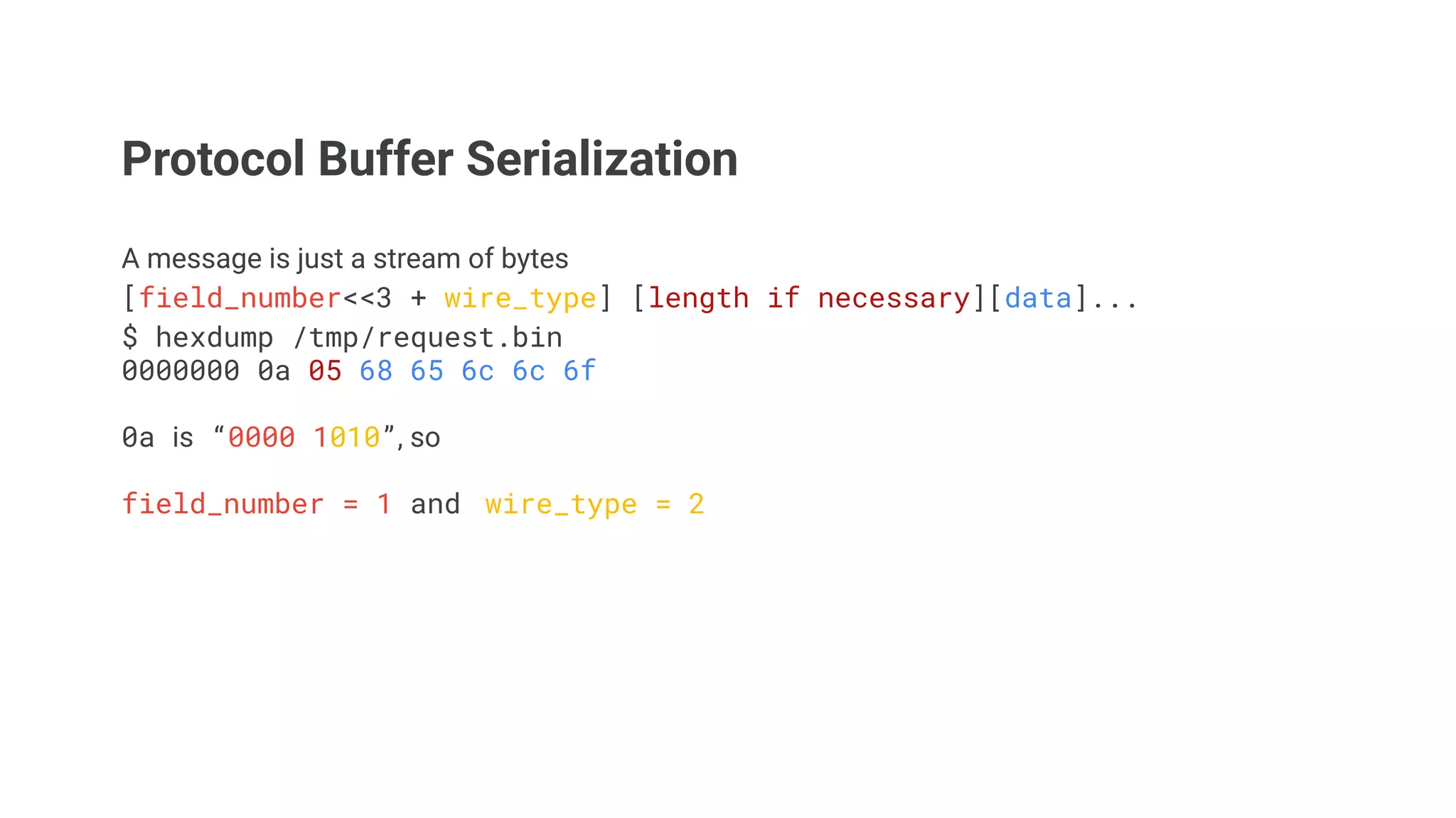 Protocol Buffer Serialization
A message is just a stream of bytes
[field_number<<3 + wire_type] [length if necessary][data]...
$ hexdump /tmp/request.bin
0000000 0a 05 68 65 6c 6c 6f
0a is &ldquo;0000 1010&rdquo;, so
field_number = 1 and wire_type = 2
 