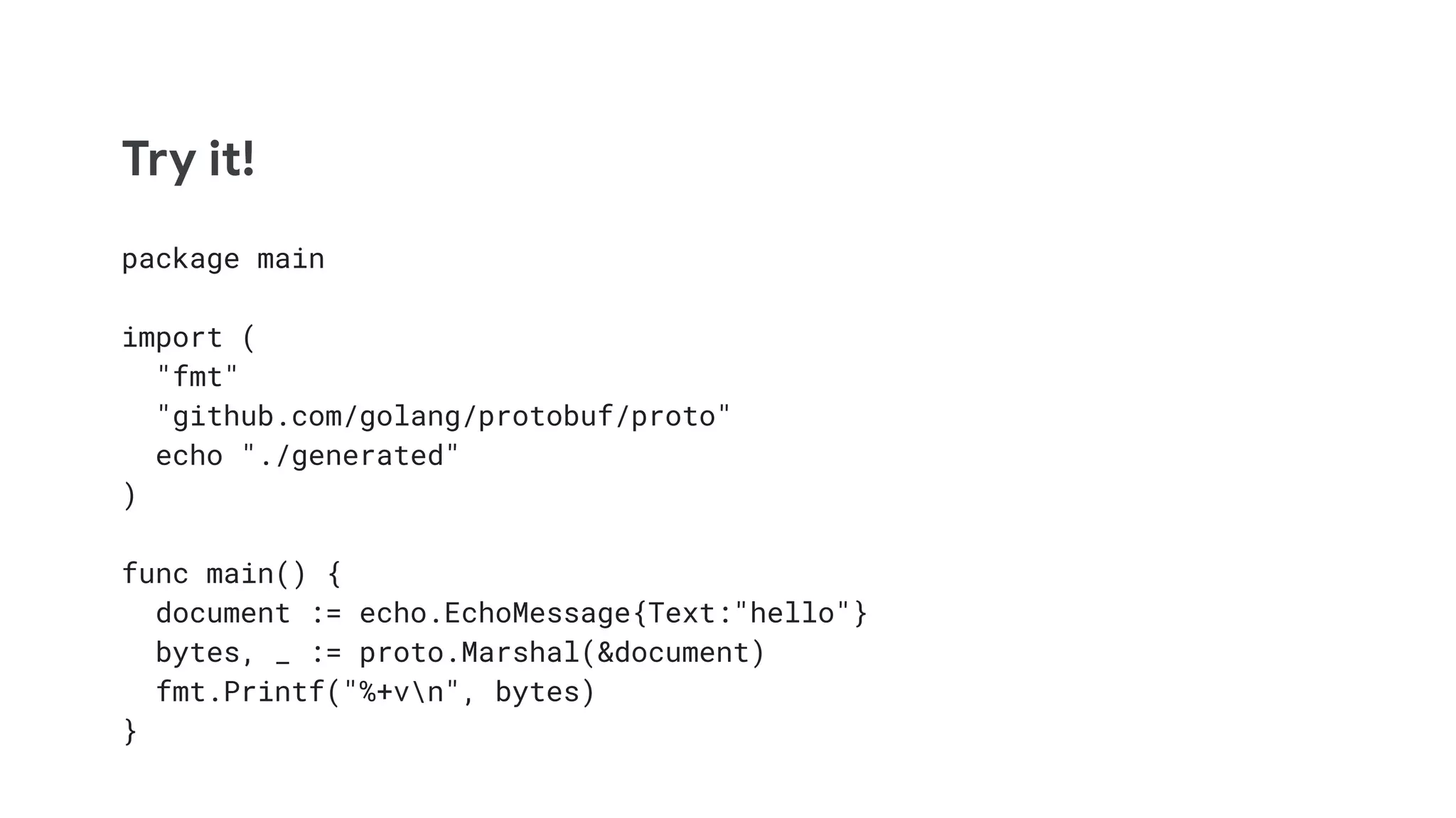 Try it!
package main
import (
"fmt"
"github.com/golang/protobuf/proto"
echo "./generated"
)
func main() {
document := echo.EchoMessage{Text:"hello"}
bytes, _ := proto.Marshal(&document)
fmt.Printf("%+vn", bytes)
}
 