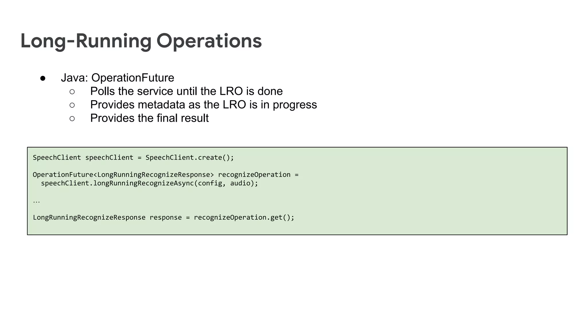 Long-Running Operations
SpeechClient speechClient = SpeechClient.create();
OperationFuture<LongRunningRecognizeResponse> recognizeOperation =
speechClient.longRunningRecognizeAsync(config, audio);
&hellip;
LongRunningRecognizeResponse response = recognizeOperation.get();
● Java: OperationFuture
○ Polls the service until the LRO is done
○ Provides metadata as the LRO is in progress
○ Provides the final result
 