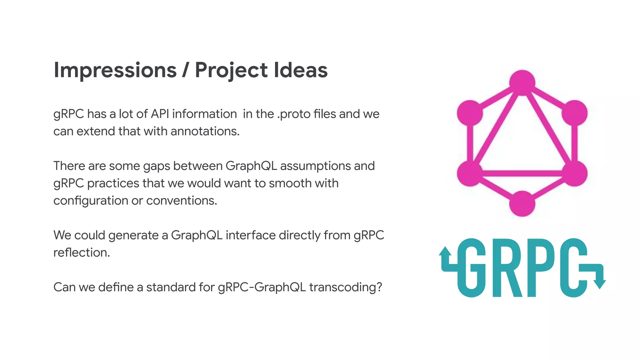 Impressions / Project Ideas
gRPC has a lot of API information in the .proto files and we
can extend that with annotations.
There are some gaps between GraphQL assumptions and
gRPC practices that we would want to smooth with
configuration or conventions.
We could generate a GraphQL interface directly from gRPC
reflection.
Can we define a standard for gRPC-GraphQL transcoding?
 